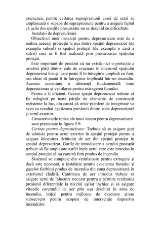 asemenea, pentru evitarea suprapresiunii casei de scări se
amplasează o supapă de suprapresiune pentru a asigura faptul
că uşile din spaţiile presurizate nu se deschid cu dificultate.
Instalaţii de depresurizare
Obiectivul unei instalaţii pentru depresurizare este de a
realiza aceeaşi protecţie la uşa dintre spaţiul depresurizat (de
exemplu subsol) şi spaţiul protejat (de exemplu o casă a
scării) care ar fi fost realizată prin presurizarea spaţiului
protejat.
Este important de precizat că nu există nici o protecţie a
oricărei părţi dintr-o cale de evacuare în interiorul spaţiului
depresurizat însuşi, care poate fi în întregime umplută cu fum,
sau chiar să poată fi în întregime implicată într-un incendiu.
Aceasta constituie o diferenţă fundamentală între
depresurizare şi ventilarea pentru extragerea fumului.
Pentru a fi eficient, fiecare spaţiu depresurizat trebuie să
fie mărginit pe toate părţile de elemente de construcţii
rezistente la foc, din cauză că orice pierdere de integritate va
avea ca rezultat egalizarea presiunii dintre zona depresurizată
şi aerul exterior.
Caracteristicile tipice ale unui sistem pentru depresurizare
sunt prezentate în figura 5.9.
Cerinţe pentru depresurizare: Trebuie să se asigure guri
de admisie pentru aerul exterior în spaţiul protejat pentru a
asigura înlocuirea debitului de aer din spaţiul protejat în
spaţiul depresurizat. Gurile de introducere a aerului proaspăt
trebuie să fie amplasate astfel încât aerul care este introdus în
spaţiul protejat să nu conţină fum produs de incendiu.
Sistemul se compune din ventilatoare pentru extragere şi
dacă este necesară, o instalaţie pentru evacuarea fumului şi
gazelor fierbinţi produs de incendiu din zona depresurizată în
exteriorul clădirii. Cantitatea de aer introdus trebuie să
asigure aerul de înlocuire necesar pentru a permite realizarea
presiunii diferenţiale la nivelul uşilor închise şi să asigure
vitezele curentului de aer prin uşa deschisă în zona de
incendiu, iniţial pentru mijloace de evacuare şi/sau
subsecvent pentru scopuri de intervenţie împotriva
incendiilor.
 