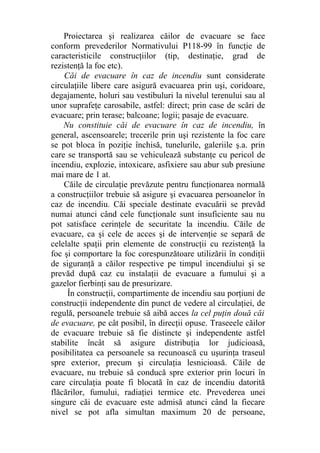Proiectarea şi realizarea căilor de evacuare se face
conform prevederilor Normativului P118-99 în funcţie de
caracteristicile construcţiilor (tip, destinaţie, grad de
rezistenţă la foc etc).
Căi de evacuare în caz de incendiu sunt considerate
circulaţiile libere care asigură evacuarea prin uşi, coridoare,
degajamente, holuri sau vestibuluri la nivelul terenului sau al
unor suprafeţe carosabile, astfel: direct; prin case de scări de
evacuare; prin terase; balcoane; logii; pasaje de evacuare.
Nu constituie căi de evacuare în caz de incendiu, în
general, ascensoarele; trecerile prin uşi rezistente la foc care
se pot bloca în poziţie închisă, tunelurile, galeriile ş.a. prin
care se transportă sau se vehiculează substanţe cu pericol de
incendiu, explozie, intoxicare, asfixiere sau abur sub presiune
mai mare de 1 at.
Căile de circulaţie prevăzute pentru funcţionarea normală
a construcţiilor trebuie să asigure şi evacuarea persoanelor în
caz de incendiu. Căi speciale destinate evacuării se prevăd
numai atunci când cele funcţionale sunt insuficiente sau nu
pot satisface cerinţele de securitate la incendiu. Căile de
evacuare, ca şi cele de acces şi de intervenţie se separă de
celelalte spaţii prin elemente de construcţii cu rezistenţă la
foc şi comportare la foc corespunzătoare utilizării în condiţii
de siguranţă a căilor respective pe timpul incendiului şi se
prevăd după caz cu instalaţii de evacuare a fumului şi a
gazelor fierbinţi sau de presurizare.
În construcţii, compartimente de incendiu sau porţiuni de
construcţii independente din punct de vedere al circulaţiei, de
regulă, persoanele trebuie să aibă acces la cel puţin două căi
de evacuare, pe cât posibil, în direcţii opuse. Traseeele căilor
de evacuare trebuie să fie distincte şi independente astfel
stabilite încât să asigure distribuţia lor judicioasă,
posibilitatea ca persoanele sa recunoască cu uşurinţa traseul
spre exterior, precum şi circulaţia lesnicioasă. Căile de
evacuare, nu trebuie să conducă spre exterior prin locuri în
care circulaţia poate fi blocată în caz de incendiu datorită
flăcărilor, fumului, radiaţiei termice etc. Prevederea unei
singure căi de evacuare este admisă atunci când la fiecare
nivel se pot afla simultan maximum 20 de persoane,
 