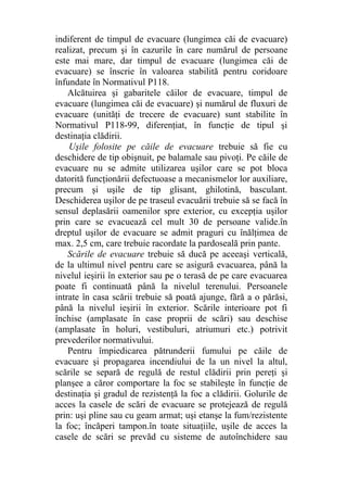 indiferent de timpul de evacuare (lungimea căi de evacuare)
realizat, precum şi în cazurile în care numărul de persoane
este mai mare, dar timpul de evacuare (lungimea căi de
evacuare) se înscrie în valoarea stabilită pentru coridoare
înfundate în Normativul P118.
Alcătuirea şi gabaritele căilor de evacuare, timpul de
evacuare (lungimea căi de evacuare) şi numărul de fluxuri de
evacuare (unităţi de trecere de evacuare) sunt stabilite în
Normativul P118-99, diferenţiat, în funcţie de tipul şi
destinaţia clădirii.
Uşile folosite pe căile de evacuare trebuie să fie cu
deschidere de tip obişnuit, pe balamale sau pivoţi. Pe căile de
evacuare nu se admite utilizarea uşilor care se pot bloca
datorită funcţionării defectuoase a mecanismelor lor auxiliare,
precum şi uşile de tip glisant, ghilotină, basculant.
Deschiderea uşilor de pe traseul evacuării trebuie să se facă în
sensul deplasării oamenilor spre exterior, cu excepţia uşilor
prin care se evacuează cel mult 30 de persoane valide.în
dreptul uşilor de evacuare se admit praguri cu înălţimea de
max. 2,5 cm, care trebuie racordate la pardoseală prin pante.
Scările de evacuare trebuie să ducă pe aceeaşi verticală,
de la ultimul nivel pentru care se asigură evacuarea, până la
nivelul ieşirii în exterior sau pe o terasă de pe care evacuarea
poate fi continuată până la nivelul terenului. Persoanele
intrate în casa scării trebuie să poată ajunge, fără a o părăsi,
până la nivelul ieşirii în exterior. Scările interioare pot fi
închise (amplasate în case proprii de scări) sau deschise
(amplasate în holuri, vestibuluri, atriumuri etc.) potrivit
prevederilor normativului.
Pentru împiedicarea pătrunderii fumului pe căile de
evacuare şi propagarea incendiului de la un nivel la altul,
scările se separă de regulă de restul clădirii prin pereţi şi
planşee a căror comportare la foc se stabileşte în funcţie de
destinaţia şi gradul de rezistenţă la foc a clădirii. Golurile de
acces la casele de scări de evacuare se protejează de regulă
prin: uşi pline sau cu geam armat; uşi etanşe la fum/rezistente
la foc; încăperi tampon.în toate situaţiile, uşile de acces la
casele de scări se prevăd cu sisteme de autoînchidere sau
 