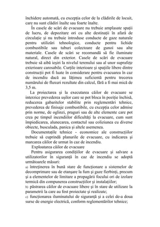 închidere automată, cu excepţia celor de la clădirile de locuit,
care nu sunt clădiri înalte sau foarte înalte.
În casele de scări de evacuare nu trebuie amplasate spaţii
de lucru, de depozitare ori cu alte destinaţii în afară de
circulaţie şi nu trebuie introduse conducte de gaze naturale
pentru utilizări tehnologice, conducte pentru lichide
combustibile sau tuburi colectoare de gunoi sau alte
materiale. Casele de scări se recomandă să fie iluminate
natural, direct din exterior. Casele de scări de evacuare
trebuie să aibă ieşiri la nivelul terenului sau al unor suprafeţe
exterioare carosabile. Curţile interioare şi spaţiile libere dintre
construcţii pot fi luate în considerare pentru evacuarea în caz
de incendiu dacă au lăţimea suficientă pentru trecerea
numărului de fluxuri rezultate din calcul, fără a fi mai mică de
3,5 m.
La proiectarea şi la executarea căilor de evacuare se
interzice prevederea uşilor care se pot bloca în poziţie închisă,
reducerea gabaritelor stabilite prin reglementări tehnice,
prevederea de finisaje combustibile, cu excepţia celor admise
prin norme, de oglinzi, praguri sau de alte elemente care pot
crea pe timpul incendiilor dificultăţi la evacuare, cum sunt
împiedicarea, alunecarea, contactul sau coliziunea cu diverse
obiecte, busculada, panica şi altele asemenea.
Documentaţile tehnice - economice ale construcţiilor
trebuie să cuprindă planurile de evacuare, cu indicarea şi
marcarea căilor de urmat în caz de incendiu.
Exploatarea căilor de evacuare
Pentru asigurarea condiţiilor de evacuare şi salvare a
utilizatorilor în siguranţă în caz de incendiu se adoptă
următoarele măsuri:
a) întreţinerea în bună stare de funcţionare a sistemelor de
decomprimare sau de etanşare la fum şi gaze fierbinţi, precum
şi a elementelor de limitare a propagării focului ori de izolare
termică din compunerea construcţiilor şi instalaţiilor;
b) păstrarea căilor de evacuare libere şi în stare de utilizare la
parametrii la care au fost proiectate şi realizate;
c) funcţionarea iluminatului de siguranţă şi a celei de-a doua
surse de energie electrică, conform reglementărilor tehnice;
 