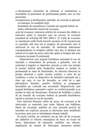 d) funcţionarea sistemelor de alarmare şi semnalizare a
incendiilor la parametrii de performanţă pentru care au fost
proiectate;
e)organizarea şi desfăşurarea, periodic, de exerciţii şi aplicaţii
cu salariaţii, în condiţiile legii.
Instalaţiile de semnalizare a ieşirilor de urgenţă trebuie să
indice utilizatorilor traseul de evacuare,
uşile de evacuare, marcarea scărilor de evacuare din clădire şi
marcarea uşilor şi traseelor care nu servesc la evacuare
(standard de referinţă SR ISO 3864-1, 2). Căile de evacuare
se marchează astfel încât traseele acestora să fie recunoscute
cu uşurinţă, atât ziua cât şi noaptea, de persoanele care le
utilizează în caz de incendiu. Se montează indicatoare
corespunzătoare la rampele scărilor care duc la demisol sau
subsol ori la uşile de acces către alte spaţii şi încăperi din care
evacuarea nu poate fi continuată.
Dispozitivele care asigură închiderea automată în caz de
incendiu a elementelor de protecţie a golurilor, cele de
acţionare a trapelor şi clapetelor, precum şi cele care menţin
în poziţie închisă uşile încăperilor tampon se menţin în
permanenţă în stare de funcţionare. Se interzice blocarea în
poziţie deschisă a uşilor caselor scărilor, a celor de pe
coridoare, a celor cu dispozitive de închidere automată sau a
altor uşi care, în caz de incendiu, au rolul de a opri
pătrunderea fumului, gazelor fierbinţi şi propagarea
incendiilor pe verticală sau orizontală. Dispozitivele care
asigură închiderea automată a uşilor, se verifică periodic şi se
menţin în stare de funcţionare. Sistemul de închidere a uşilor
de pe traseele de evacuare trebuie să permită deschiderea
uşoară a acestora în caz de incendiu.
Este interzisă blocarea căilor de acces, de evacuare şi de
intervenţie cu materiale care reduc lăţimea sau înălţimea
liberă de circulaţie stabilită ori care prezintă pericol de
incendiu sau explozie, precum şi efectuarea unor modificări
la acestea, prin care se înrăutăţeşte situaţia iniţială.
În casele scărilor, pe coridoare sau pe alte căi de evacuare
ale clădirilor se interzic amenajarea de boxe ori locuri de
lucru, depozitarea de materiale, mobilier sau obiecte,
amplasarea de maşini de fotocopiat, dozatoare pentru
 