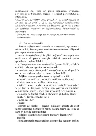 sucuri/cafea etc, care ar putea împiedica evacuarea
persoanelor şi bunurilor, precum şi accesul personalului de
intervenţie.
Conform HG 537/2007, art.1 pct.3.lit.t - se sancţionează cu
amendă de la 1000 la 2500 lei, reducerea dimensiunilor
căilor de evacuare, încuierea ori blocarea uşilor sau a altor
căi destinate evacuării ori nefuncţionarea iluminatului de
siguranţă;
Primarii pot constata şi aplica sancţiuni pentru aceasta
contravenţie.
5.8. Cauze de incendiu
Pentru iniţierea unui incendiu este necesară, aşa cum s-a
arătat la 5.1., interacţiunea următoarelor elemente obligatorii
pentru producerea acestuia:
- sursa de aprindere şi, implicit, mijlocul care o produce,
sursă care să posede energia minimă necesară pentru
aprinderea combustibilului;
- existenţa materialului combustibil (gazos, lichid, solid) în
cantitate suficientă pentru susţinerea arderii;
- existenţa unor împrejurări determinate care să pună în
contact sursa de aprindere cu masa combustibilă.
Mijloacele care produc surse de aprindere pot fi:
-electrice: aparate electrocasnice, mijloace de iluminat
electric, conductori şi alte echipamente;
-sisteme care produc electricitate statică: depozitare,
vehiculare şi transport lichide sau pulberi combustibile;
echipamente, unelte şi scule care se încarcă electrostatic ş.a.
- mijloace cu flacără deschisă : brichete; chibrituri; lămpi;
spirtiere; lumânări; torţe; făclii;
- foc în aer liber;
- ţigară;
-aparate de încălzit ; cazane; cuptoare; aparate de gătit;
sobe; uscătoare; dispozitive pentru sudură, tăiere sau lipire cu
gaze ori lichide combustibile;
- utilaje şi sisteme de acţionare: motoare; locomotive;
maşini;
- metale(materiale) care ard sau care produc scurgeri topite;
 
