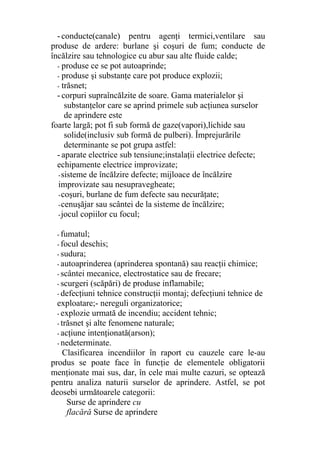-conducte(canale) pentru agenţi termici,ventilare sau
produse de ardere: burlane şi coşuri de fum; conducte de
încălzire sau tehnologice cu abur sau alte fluide calde;
- produse ce se pot autoaprinde;
- produse şi substanţe care pot produce explozii;
- trăsnet;
- corpuri supraîncălzite de soare. Gama materialelor şi
substanţelor care se aprind primele sub acţiunea surselor
de aprindere este
foarte largă; pot fi sub formă de gaze(vapori),lichide sau
solide(inclusiv sub formă de pulberi). Împrejurările
determinante se pot grupa astfel:
- aparate electrice sub tensiune;instalaţii electrice defecte;
echipamente electrice improvizate;
-sisteme de încălzire defecte; mijloace de încălzire
improvizate sau nesupravegheate;
-coşuri, burlane de fum defecte sau necurăţate;
-cenuşăjar sau scântei de la sisteme de încălzire;
-jocul copiilor cu focul;
- fumatul;
- focul deschis;
- sudura;
- autoaprinderea (aprinderea spontană) sau reacţii chimice;
- scântei mecanice, electrostatice sau de frecare;
- scurgeri (scăpări) de produse inflamabile;
- defecţiuni tehnice construcţii montaj; defecţiuni tehnice de
exploatare;- nereguli organizatorice;
- explozie urmată de incendiu; accident tehnic;
- trăsnet şi alte fenomene naturale;
- acţiune intenţionată(arson);
- nedeterminate.
Clasificarea incendiilor în raport cu cauzele care le-au
produs se poate face în funcţie de elementele obligatorii
menţionate mai sus, dar, în cele mai multe cazuri, se optează
pentru analiza naturii surselor de aprindere. Astfel, se pot
deosebi următoarele categorii:
Surse de aprindere cu
flacără Surse de aprindere
 