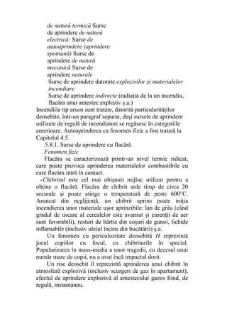 de natură termică Surse
de aprindere de natură
electrică: Surse de
autoaprindere (aprindere
spontană) Surse de
aprindere de natură
mecanică Surse de
aprindere naturale
Surse de aprindere datorate explozivilor şi materialelor
incendiare
Surse de aprindere indirecte (radiaţia de la un incendiu,
flacăra unui amestec exploziv ş.a.)
Incendiile tip arson sunt tratate, datorită particularităţilor
deosebite, într-un paragraf separat, deşi sursele de aprindere
utilizate de regulă de incendiatori se regăsesc în categoriile
anterioare. Autoaprinderea ca fenomen fizic a fost tratată la
Capitolul 4.5.
5.8.1. Surse de aprindere cu flacără
Fenomen fizic
Flacăra se caracterizează printr-un nivel termic ridicat,
care poate provoca aprinderea materialelor combustibile cu
care flacăra intră în contact.
-Chibritul este cel mai obişnuit mijloc utilizat pentru a
obţine o flacără. Flacăra de chibrit arde timp de circa 20
secunde şi poate atinge o temperatură de peste 600°C.
Aruncat din neglijenţă, un chibrit aprins poate iniţia
incendierea unor materiale uşor aprinzibile: lan de grâu (când
gradul de uscare al cerealelor este avansat şi curenţii de aer
sunt favorabili), resturi de hârtie din coşuri de gunoi, lichide
inflamabile (inclusiv uleiul încins din bucătării) ş.a.
Un fenomen cu periculozitate deosebită H reprezintă
jocul copiilor cu focul, cu chibriturile în special.
Popularizarea în mass-media a unor tragedii, cu decesul unui
număr mare de copii, nu a avut încă impactul dorit.
Un risc deosebit îl reprezintă aprinderea unui chibrit în
atmosferă explozivă (inclusiv scurgeri de gaz în apartament),
efectul de aprindere explozivă al amestecului gazos fiind, de
regulă, instantaneu.
 