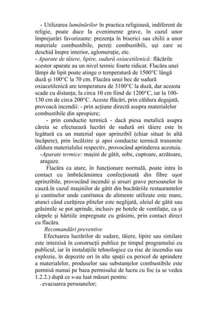 - Utilizarea lumânărilor în practica religioasă, indiferent de
religie, poate duce la evenimente grave, în cazul unor
împrejurări favorizante: prezenţa în biserici sau chilii a unor
materiale combustibile, pereţi combustibili, uşi care se
deschid înspre interior, aglomeraţie, etc.
- Aparate de tăiere, lipire, sudură oxiacetilenică: flăcările
acestor aparate au un nivel termic foarte ridicat. Flacăra unei
lămpi de lipit poate atinge o temperatură de 1500°C lângă
duză şi 100°C la 70 cm. Flacăra unui bec de sudură
oxiacetilenică are temperatura de 3100°C la duză, dar aceasta
scade cu distanţa; la circa 10 cm fiind de 1200°C, iar la 100-
130 cm de circa 200°C. Aceste flăcări, prin căldura degajată,
provoacă incendii: - prin acţiune directă asupra materialelor
combustibile din apropiere;
- prin conductie termică - dacă piesa metalică asupra
căreia se efectuează lucrări de sudură ori tăiere este în
legătură cu un material uşor aprinzibil (chiar situat în altă
încăpere), prin încălzire şi apoi conductie termică transmite
căldura materialului respectiv, provocând aprinderea acestuia.
-Aparate termice: maşini de gătit, sobe, cuptoare, arzătoare,
aragaze.
Flacăra ca atare, în funcţionare normală, poate intra în
contact cu îmbrăcămintea confecţionată din fibre uşor
aprinzibile, provocând incendii şi arsuri grave persoanelor în
cauză.în cazul maşinilor de gătit din bucătăriile restaurantelor
şi cantinelor unde cantitatea de alimente utilizate este mare,
atunci când curăţirea plitelor este neglijată, uleiul de gătit sau
grăsimile se pot aprinde, inclusiv pe hotele de ventilaţie, ca şi
cârpele şi hârtiile impregnate cu grăsimi, prin contact direct
cu flacăra.
Recomandări preventive
Efectuarea lucrărilor de sudare, tăiere, lipire sau similare
este interzisă în construcţii publice pe timpul programului cu
publicul, iar în instalaţiile tehnologice cu risc de incendiu sau
explozie, în depozite ori în alte spaţii cu pericol de aprindere
a materialelor, produselor sau substanţelor combustibile este
permisă numai pe baza permisului de lucru cu foc (a se vedea
1.2.2.) după ce s-au luat măsuri pentru:
-evacuarea persoanelor;
 