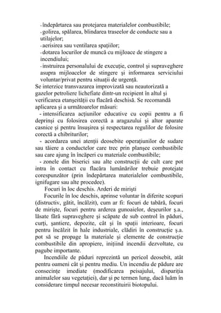 -îndepărtarea sau protejarea materialelor combustibile;
-golirea, spălarea, blindarea traseelor de conducte sau a
utilajelor;
-aerisirea sau ventilarea spaţiilor;
-dotarea locurilor de muncă cu mijloace de stingere a
incendiului;
-instruirea personalului de execuţie, control şi supraveghere
asupra mijloacelor de stingere şi informarea serviciului
voluntar/privat pentru situaţii de urgenţă.
Se interzice transvazarea improvizată sau neautorizată a
gazelor petroliere lichefiate dintr-un recipient în altul şi
verificarea etanşeităţii cu flacără deschisă. Se recomandă
aplicarea şi a următoarelor măsuri:
- intensificarea acţiunilor educative cu copii pentru a fi
deprinşi cu folosirea corectă a aragazului şi altor aparate
casnice şi pentru însuşirea şi respectarea regulilor de folosire
corectă a chibriturilor;
- acordarea unei atenţii deosebite operaţiunilor de sudare
sau tăiere a conductelor care trec prin planşee combustibile
sau care ajung în încăperi cu materiale combustibile;
- zonele din biserici sau alte construcţii de cult care pot
intra în contact cu flacăra lumânărilor trebuie protejate
corespunzător (prin îndepărtarea materialelor combustibile,
ignifugare sau alte procedee).
Focuri în loc deschis. Arderi de mirişti
Focurile în loc deschis, aprinse voluntar în diferite scopuri
(distructiv, gătit, încălzit), cum ar fi: focuri de tabără, focuri
de mirişte, focuri pentru arderea gunoaielor, deşeurilor ş.a.,
lăsate fără supraveghere şi scăpate de sub control în păduri,
curţi, şantiere, depozite, cât şi în spaţii interioare, focuri
pentru încălzit în hale industriale, clădiri în construcţie ş.a.
pot să se propage la materiale şi elemente de construcţie
combustibile din apropiere, iniţiind incendii dezvoltate, cu
pagube importante.
Incendiile de păduri reprezintă un pericol deosebit, atât
pentru oameni cât şi pentru mediu. Un incendiu de pădure are
consecinţe imediate (modificarea peisajului, dispariţia
animalelor sau vegetaţiei), dar şi pe termen lung, dacă luăm în
considerare timpul necesar reconstituirii biotopului.
 