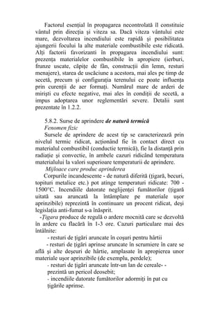 Factorul esenţial în propagarea necontrolată îl constituie
vântul prin direcţia şi viteza sa. Dacă viteza vântului este
mare, dezvoltarea incendiului este rapidă şi posibilitatea
ajungerii focului la alte materiale combustibile este ridicată.
Alţi factorii favorizanti în propagarea incendiului sunt:
prezenţa materialelor combustibile în apropiere (ierburi,
frunze uscate, căpiţe de fân, construcţii din lemn, resturi
menajere), starea de uscăciune a acestora, mai ales pe timp de
secetă, precum şi configuraţia terenului ce poate influenţa
prin curenţii de aer formaţi. Numărul mare de arderi de
mirişti cu efecte negative, mai ales în condiţii de secetă, a
impus adoptarea unor reglementări severe. Detalii sunt
prezentate în 1.2.2.
5.8.2. Surse de aprindere de natură termică
Fenomen fizic
Sursele de aprindere de acest tip se caracterizează prin
nivelul termic ridicat, acţionând fie în contact direct cu
materialul combustibil (conductie termică), fie la distanţă prin
radiaţie şi convectie, în ambele cazuri ridicând temperatura
materialului la valori superioare temperaturii de aprindere.
Mijloace care produc aprinderea
Corpurile incandescente - de natură diferită (ţigară, becuri,
topituri metalice etc.) pot atinge temperaturi ridicate: 700 -
1500°C. Incendiile datorate neglijenţei fumătorilor (ţigară
uitată sau aruncată la întâmplare pe materiale uşor
aprinzibile) reprezintă în continuare un procent ridicat, deşi
legislaţia anti-fumat s-a înăsprit.
-Ţigara produce de regulă o ardere mocnită care se dezvoltă
în ardere cu flacără în 1-3 ore. Cazuri particulare mai des
întâlnite:
- resturi de ţigări aruncate în coşuri pentru hârtii
- resturi de ţigări aprinse aruncate în scrumiere în care se
află şi alte deşeuri de hârtie, amplasate în apropierea unor
materiale uşor aprinzibile (de exemplu, perdele);
- resturi de ţigări aruncate într-un lan de cereale- -
prezintă un pericol deosebit;
- incendiile datorate fumătorilor adormiţi în pat cu
ţigările aprinse.
 
