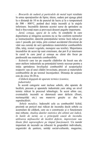 - Brocurile de sudură şi particulele de metal topit rezultate
în urma operaţiunilor de lipire, tăiere, sudare pot ajunge până
la o distanţă de 10 m de punctul de lucru şi la o temperatură
de 500 - 800°C, putând deci iniţia incendii şi la etajele
inferioare. Incendiile datorate acestei surse de aprindere au
încă o frecvenţă mare şi provoacă deseori pagube importante.
- Jarul, cenuşa, zgura de la sobe, în condiţiile în care
depozitarea şi stingerea acestora nu se fac conform normelor
şi instrucţiunilor, datorită potenţialului termic încă ridicat pe
care-1 posedă, pot iniţia, prin contact accidental (favorizat de
vânt sau curenţi de aer) aprinderea materialelor combustibile
(fân, talaj, resturi vegetale, menajere sau textile). Majoritatea
incendiilor de acest tip sunt exterioare, dar pot fi şi interioare
în cazul în care jarul şi cenuşa au căzut din focar pe
pardoseală sau materiale combustibile.
- Scânteile care ies pe coşurile clădirilor de locuit sau ale
unor ateliere industriale au potenţialul termic necesar pentru a
iniţia aprinderea învelişului combustibil al acoperişului
respectiv sau al unei clădiri învecinate, precum şi materialele
combustibile de pe terenul înconjurător. Distanţa de acţiune
este de circa 10-30 m.
-Căldură degajată de aparate termice (casnice,
industriale)
În acestă categorie sunt incluse sobele, alte aparate de
încălzit, precum şi aparatele industriale care ating un nivel
termic ridicat în procesul tehnologic. În acest ultim caz,
eventualele incendii se datorează unor defecte (fisuri,
neetanşeităţi etc.) sau manevre greşite ce duc la
supraîncălziri.
Sobele metalice, îndeosebi cele cu combustibil lichid,
prezintă un pericol mai ridicat de incendiu decât sobele cu
acumulare de căldură, care au o construcţie şi o funcţionare
mai robuste. Analiza datelor statistice din ultimii ani indică,
în lunile de iarnă, ca o principală cauză de incendiu
utilizarea mijloacelor de încălzit defecte, improvizate sau
lăsate fără supraveghere pe timpul funcţionarii. Un număr
important de incendii au izbucnit în gospodării individuale,
organizări de şantiere, unităţi social-culturale, magazine,
 