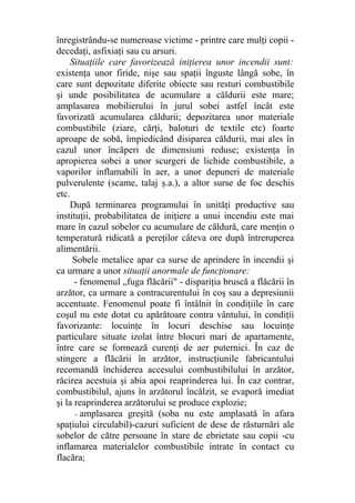 înregistrându-se numeroase victime - printre care mulţi copii -
decedaţi, asfixiaţi sau cu arsuri.
Situaţiile care favorizează iniţierea unor incendii sunt:
existenţa unor firide, nişe sau spaţii înguste lângă sobe, în
care sunt depozitate diferite obiecte sau resturi combustibile
şi unde posibilitatea de acumulare a căldurii este mare;
amplasarea mobilierului în jurul sobei astfel încât este
favorizată acumularea căldurii; depozitarea unor materiale
combustibile (ziare, cărţi, baloturi de textile etc) foarte
aproape de sobă, împiedicând disiparea căldurii, mai ales în
cazul unor încăperi de dimensiuni reduse; existenţa în
apropierea sobei a unor scurgeri de lichide combustibile, a
vaporilor inflamabili în aer, a unor depuneri de materiale
pulverulente (scame, talaj ş.a.), a altor surse de foc deschis
etc.
După terminarea programului în unităţi productive sau
instituţii, probabilitatea de iniţiere a unui incendiu este mai
mare în cazul sobelor cu acumulare de căldură, care menţin o
temperatură ridicată a pereţilor câteva ore după întreruperea
alimentării.
Sobele metalice apar ca surse de aprindere în incendii şi
ca urmare a unor situaţii anormale de funcţionare:
- fenomenul „fuga flăcării" - dispariţia bruscă a flăcării în
arzător, ca urmare a contracurentului în coş sau a depresiunii
accentuate. Fenomenul poate fi întâlnit în condiţiile în care
coşul nu este dotat cu apărătoare contra vântului, în condiţii
favorizante: locuinţe în locuri deschise sau locuinţe
particulare situate izolat între blocuri mari de apartamente,
între care se formează curenţi de aer puternici. În caz de
stingere a flăcării în arzător, instrucţiunile fabricantului
recomandă închiderea accesului combustibilului în arzător,
răcirea acestuia şi abia apoi reaprinderea lui. În caz contrar,
combustibilul, ajuns în arzătorul încălzit, se evaporă imediat
şi la reaprinderea arzătorului se produce explozie;
- amplasarea greşită (soba nu este amplasată în afara
spaţiului circulabil)-cazuri suficient de dese de răsturnări ale
sobelor de către persoane în stare de ebrietate sau copii -cu
inflamarea materialelor combustibile intrate în contact cu
flacăra;
 