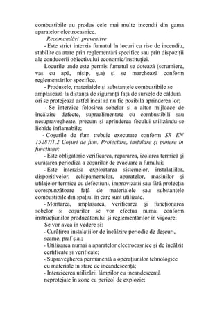 combustibile au produs cele mai multe incendii din gama
aparatelor electrocasnice.
Recomandări preventive
- Este strict interzis fumatul în locuri cu risc de incendiu,
stabilite ca atare prin reglementări specifice sau prin dispoziţii
ale conducerii obiectivului economic/instituţiei.
Locurile unde este permis fumatul se dotează (scrumiere,
vas cu apă, nisip, ş.a) şi se marchează conform
reglementărilor specifice.
- Produsele, materialele şi substanţele combustibile se
amplasează la distanţă de siguranţă faţă de sursele de căldură
ori se protejează astfel încât să nu fie posibilă aprinderea lor;
- Se interzice folosirea sobelor şi a altor mijloace de
încălzire defecte, supraalimentate cu combustibili sau
nesupravegheate, precum şi aprinderea focului utilizându-se
lichide inflamabile;
- Coşurile de fum trebuie executate conform SR EN
15287/1,2 Coşuri de fum. Proiectare, instalare şi punere în
funcţiune;
- Este obligatorie verificarea, repararea, izolarea termică şi
curăţarea periodică a coşurilor de evacuare a fumului;
- Este interzisă exploatarea sistemelor, instalaţiilor,
dispozitivelor, echipamentelor, aparatelor, maşinilor şi
utilajelor termice cu defecţiuni, improvizaţii sau fără protecţia
corespunzătoare faţă de materialele sau substanţele
combustibile din spaţiul în care sunt utilizate.
- Montarea, amplasarea, verificarea şi funcţionarea
sobelor şi coşurilor se vor efectua numai conform
instrucţiunilor producătorului şi reglementărilor în vigoare;
Se vor avea în vedere şi:
- Curăţirea instalaţiilor de încălzire periodic de deşeuri,
scame, praf ş.a.;
- Utilizarea numai a aparatelor electrocasnice şi de încălzit
certificate şi verificate;
- Supravegherea permanentă a operaţiunilor tehnologice
cu materiale în stare de incandescenţă;
- Interzicerea utilizării lămpilor cu incandescenţă
neprotejate în zone cu pericol de explozie;
 