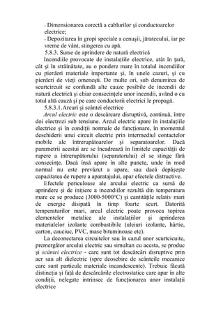 - Dimensionarea corectă a cablurilor şi conductoarelor
electrice;
- Depozitarea în gropi speciale a cenuşii, jăratecului, iar pe
vreme de vânt, stingerea cu apă.
5.8.3. Surse de aprindere de natură electrică
Incendiile provocate de instalaţiile electrice, atât în ţară,
cât şi în străinătate, au o pondere mare în totalul incendiilor
cu pierderi materiale importante şi, în unele cazuri, şi cu
pierderi de vieţi omeneşti. De multe ori, sub denumirea de
scurtcircuit se confundă alte cauze posibile de incendii de
natură electrică şi chiar consecinţele unor incendii, având o cu
totul altă cauză şi pe care conductorii electrici le propagă.
5.8.3.1.Arcuri şi scântei electrice
Arcul electric este o descărcare disruptivă, continuă, între
doi electrozi sub tensiune. Arcul electric apare în instalaţiile
electrice şi în condiţii normale de funcţionare, în momentul
deschiderii unui circuit electric prin intermediul contactelor
mobile ale întrerupătoarelor şi separatoarelor. Dacă
parametrii acestui arc se încadrează în limitele capacităţii de
rupere a întrerupătorului (separatorului) el se stinge fără
consecinţe. Dacă însă apare în alte puncte, unde în mod
normal nu este prevăzut a apare, sau dacă depăşeşte
capacitatea de rupere a aparatajului, apar efectele distructive.
Efectele periculoase ale arcului electric ca sursă de
aprindere şi de iniţiere a incendiilor rezultă din temperatura
mare ce se produce (3000-5000°C) şi cantităţile relativ mari
de energie disipată în timp foarte scurt. Datorită
temperaturilor mari, arcul electric poate provoca topirea
elementelor metalice ale instalaţiilor şi aprinderea
materialelor izolante combustibile (uleiuri izolante, hârtie,
carton, cauciuc, PVC, mase bituminoase etc).
La deconectarea circuitelor sau în cazul unor scurtcicuite,
premergător arcului electric sau simultan cu acesta, se produc
şi scântei electrice - care sunt tot descărcări disruptive prin
aer sau alt dielectric (spre deosebire de scânteile mecanice
care sunt particule materiale incandescente). Trebuie făcută
distincţia şi faţă de descărcările electrostatice care apar în alte
condiţii, nelegate intrinsec de funcţionarea unor instalaţii
electrice
 