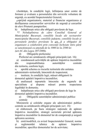 f) hotărăşte, în condiţiile legii, înfiinţarea unor centre de
formare şi evaluare a personalului din serviciile voluntare de
urgenţă, cu acordul Inspectoratului General;
g)sprijină organizatoric, material şi financiar organizarea şi
desfăşurarea concursurilor serviciilor de urgenţă şi cercurilor
de elevi Prietenii pompierilor;
h) îndeplineşte orice alte obligaţii prevăzute de lege.
*? Neîndeplinirea de către Consiliul General al
Municipiului Bucureşti, consiliile locale ale sectoarelor
municipiului Bucureşti, consiliile judeţene, consiliile locale şi
persoanele juridice prevăzute la art. 8 a obligaţiei de
organizare a colaborării prin convenţii încheiate între părţi
se sancţionează cu amendă de la 1000 lei la 2500 lei
(art.44. din Legea 307/2006).
d) Obligaţiile prefectului
Prefectul are următoarele obligaţii principale (art. 16):
a) coordonează activităţile de apărare împotriva incendiilor
din responsabilitatea autorităţilor centrale
din teritoriu, conform legii;
b) aprobă schema cu riscurile teritoriale din unitatea
administrativ-teritorială, întocmită de inspectorat;
c) instituie, în condiţiile legii, măsuri obligatorii în
domeniul apărării împotriva incendiilor;
d) analizează rapoartele întocmite de organele de
specialitate şi dispune măsuri pentru respectarea
legalităţii în domeniu;
e) îndeplineşte orice alte obligaţii prevăzute de lege în
domeniul apărării împotriva incendiilor.
e) Obligaţiile autorităţilor administraţiei publice
centrale
Ministerele şi celelalte organe ale administraţiei publice
centrale au următoarele obligaţii principale (art. 18):
a) elaborează, pe baza strategiei naţionale de apărare
împotriva incendiilor, strategii sectoriale privind apărarea
împotriva incendiilor în domeniul lor de competenţă şi asigură
aplicarea acestora;
b) emit/modifică, cu avizul Inspectoratului General, norme
şi reglementări tehnice de apărare împotriva
incendiilor, specifice domeniului lor de activitate;
 