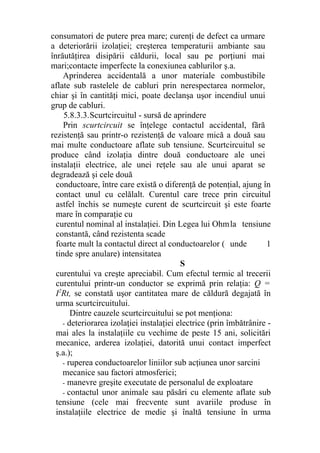 consumatori de putere prea mare; curenţi de defect ca urmare
a deteriorării izolaţiei; creşterea temperaturii ambiante sau
înrăutăţirea disipării căldurii, local sau pe porţiuni mai
mari;contacte imperfecte la conexiunea cablurilor ş.a.
Aprinderea accidentală a unor materiale combustibile
aflate sub rastelele de cabluri prin nerespectarea normelor,
chiar şi în cantităţi mici, poate declanşa uşor incendiul unui
grup de cabluri.
5.8.3.3.Scurtcircuitul - sursă de aprindere
Prin scurtcircuit se înţelege contactul accidental, fără
rezistenţă sau printr-o rezistenţă de valoare mică a două sau
mai multe conductoare aflate sub tensiune. Scurtcircuitul se
produce când izolaţia dintre două conductoare ale unei
instalaţii electrice, ale unei reţele sau ale unui aparat se
degradează şi cele două
conductoare, între care există o diferenţă de potenţial, ajung în
contact unul cu celălalt. Curentul care trece prin circuitul
astfel închis se numeşte curent de scurtcircuit şi este foarte
mare în comparaţie cu
curentul nominal al instalaţiei. Din Legea lui Ohmla tensiune
constantă, când rezistenta scade
foarte mult la contactul direct al conductoarelor ( unde 1
tinde spre anulare) intensitatea
S
curentului va creşte apreciabil. Cum efectul termic al trecerii
curentului printr-un conductor se exprimă prin relaţia: Q =
I2
Rt, se constată uşor cantitatea mare de căldură degajată în
urma scurtcircuitului.
Dintre cauzele scurtcircuitului se pot menţiona:
- deteriorarea izolaţiei instalaţiei electrice (prin îmbătrânire -
mai ales la instalaţiile cu vechime de peste 15 ani, solicitări
mecanice, arderea izolaţiei, datorită unui contact imperfect
ş.a.);
- ruperea conductoarelor liniilor sub acţiunea unor sarcini
mecanice sau factori atmosferici;
- manevre greşite executate de personalul de exploatare
- contactul unor animale sau păsări cu elemente aflate sub
tensiune (cele mai frecvente sunt avariile produse în
instalaţiile electrice de medie şi înaltă tensiune în urma
 
