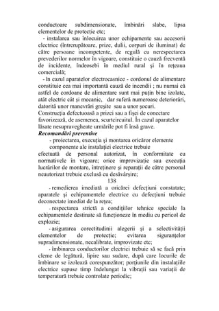 conductoare subdimensionate, îmbinări slabe, lipsa
elementelor de protecţie etc;
- instalarea sau înlocuirea unor echipamente sau accesorii
electrice (întrerupătoare, prize, dulii, corpuri de iluminat) de
către persoane incompetente, de regulă cu nerespectarea
prevederilor normelor în vigoare, constituie o cauză frecventă
de incidente, îndeosebi în mediul rural şi în reţeaua
comercială;
- în cazul aparatelor electrocasnice - cordonul de alimentare
constituie cea mai importantă cauză de incendii ; nu numai că
astfel de cordoane de alimentare sunt mai puţin bine izolate,
atât electric cât şi mecanic, dar suferă numeroase deteriorări,
datorită unor manevrări greşite sau a unor şocuri.
Construcţia defectuoasă a prizei sau a fişei de conectare
favorizează, de asemenea, scurtcircuitul. În cazul aparatelor
lăsate nesupravegheate urmările pot fi însă grave.
Recomandări preventive
- proiectarea, execuţia şi montarea oricăror elemente
componente ale instalaţiei electrice trebuie
efectuată de personal autorizat, în conformitate cu
normativele în vigoare; orice improvizaţie sau execuţia
lucrărilor de montare, întreţinere şi reparaţii de către personal
neautorizat trebuie exclusă cu desăvârşire;
138
- remedierea imediată a oricărei defecţiuni constatate;
aparatele şi echipamentele electrice cu defecţiuni trebuie
deconectate imediat de la reţea;
- respectarea strictă a condiţiilor tehnice speciale la
echipamentele destinate să funcţioneze în mediu cu pericol de
explozie;
- asigurarea corectitudinii alegerii şi a selectivităţii
elementelor de protecţie; evitarea siguranţelor
supradimensionate, necalibrate, improvizate etc;
- îmbinarea conductorilor electrici trebuie să se facă prin
cleme de legătură, lipire sau sudare, după care locurile de
îmbinare se izolează corespunzător; porţiunile din instalaţiile
electrice supuse timp îndelungat la vibraţii sau variaţii de
temperatură trebuie controlate periodic;
 