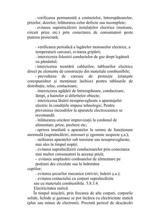 - verificarea permanentă a contactelor, întrerupătoarelor,
prizelor, dozelor; înlăturarea celor defecte sau incomplete;
- evitarea supraîncălzirii instalaţiilor electrice (motoare,
circuit prize etc.) prin conectarea de consumatori peste
puterea proiectată;
- verificarea periodică a lagărelor motoarelor electrice, a
temperaturii carcasei, evitarea gripării;
- interzicerea folosirii conductelor de gaz drept legătură
cu pământul;
- interzicerea montării cablurilor, tablourilor electrice
direct pe elemente de construcţie din materiale combustibile;
- prevederea de carcase de protecţie (etanşate
corespunzător şi menţinute închise) pentru tablourile de
distribuţie, relee, contactoare;
- interzicerea agăţării de întrerupătoare, conductoare,
lămpi, a hainelor şi diferitelor obiecte;
- interzicerea lăsării nesupravegheate a aparatajului
electric în condiţiile impuse tehnologic; Pentru
prevenirea incendiilor la aparatele electrocasnice se
recomandă:
- înlăturarea oricăror improvizaţii la cordonul de
alimentare, prize, ştechere etc;
- oprirea imediată a aparatelor la semne de funcţionare
anormală (supraîncălziri, mirosuri şi zgomote suspecte ş.a.);
- nelăsarea aparatelor sub tensiune sau nesupravegheate,
mai ales în timpul nopţii;
- evitarea supraîncălzirii conductoarelor prin conectarea
mai multor consumatori la aceeaşi priză;
- evitarea amplasării cordoanelor de alimentare pe
porţiuni des circulate sau la îndemâna
copiilor;
- evitarea şocurilor mecanice (striviri, îndoiri ş.a.);
- evitarea contactului cu corpuri supraîncălzite
sau cu materiale combustibile. 5.8.3.4.
Electricitatea statică
În timpul mişcării, prin frecarea de alte corpuri, corpurile
solide, lichide şi gazoase se pot încărca cu electricitate statică
(plus sau minus de electroni). Prezintă pericol de descărcări
 