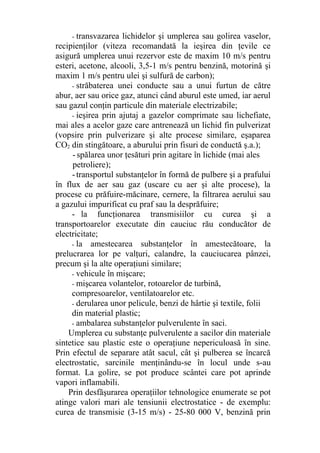 - transvazarea lichidelor şi umplerea sau golirea vaselor,
recipienţilor (viteza recomandată la ieşirea din ţevile ce
asigură umplerea unui rezervor este de maxim 10 m/s pentru
esteri, acetone, alcooli, 3,5-1 m/s pentru benzină, motorină şi
maxim 1 m/s pentru ulei şi sulfură de carbon);
- străbaterea unei conducte sau a unui furtun de către
abur, aer sau orice gaz, atunci când aburul este umed, iar aerul
sau gazul conţin particule din materiale electrizabile;
- ieşirea prin ajutaj a gazelor comprimate sau lichefiate,
mai ales a acelor gaze care antrenează un lichid fin pulverizat
(vopsire prin pulverizare şi alte procese similare, eşaparea
CO2 din stingătoare, a aburului prin fisuri de conductă ş.a.);
-spălarea unor ţesături prin agitare în lichide (mai ales
petroliere);
-transportul substanţelor în formă de pulbere şi a prafului
în flux de aer sau gaz (uscare cu aer şi alte procese), la
procese cu prăfuire-măcinare, cernere, la filtrarea aerului sau
a gazului impurificat cu praf sau la desprăfuire;
- la funcţionarea transmisiilor cu curea şi a
transportoarelor executate din cauciuc rău conducător de
electricitate;
- la amestecarea substanţelor în amestecătoare, la
prelucrarea lor pe valţuri, calandre, la cauciucarea pânzei,
precum şi la alte operaţiuni similare;
- vehicule în mişcare;
- mişcarea volantelor, rotoarelor de turbină,
compresoarelor, ventilatoarelor etc.
- derularea unor pelicule, benzi de hârtie şi textile, folii
din material plastic;
- ambalarea substanţelor pulverulente în saci.
Umplerea cu substanţe pulverulente a sacilor din materiale
sintetice sau plastic este o operaţiune nepericuloasă în sine.
Prin efectul de separare atât sacul, cât şi pulberea se încarcă
electrostatic, sarcinile menţinându-se în locul unde s-au
format. La golire, se pot produce scântei care pot aprinde
vapori inflamabili.
Prin desfăşurarea operaţiilor tehnologice enumerate se pot
atinge valori mari ale tensiunii electrostatice - de exemplu:
curea de transmisie (3-15 m/s) - 25-80 000 V, benzină prin
 