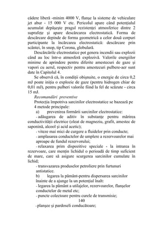 cădere liberă -minim 4000 V, flanşe la sisteme de vehiculare
jet abur - 15 000 V etc. PericoIul apare când potenţialul
acumulat depăşeşte pragul rezistenţei atmosferice dintre 2
suprafeţe şi apare descărcarea electrostatică. Forma de
descărcare depinde de forma geometrică a celor două corpuri
participante la încărcarea electrostatică: descărcare prin
scântei, în snop, tip Corona, globulară.
Descărcările electrostatice pot genera incendii sau explozii
când au loc într-o atmosferă explozivă. Valorile energiilor
minime de aprindere pentru diferite amestecuri de gaze şi
vapori cu aerul, respectiv pentru amestecuri pulbere-aer sunt
date în Capitolul 4.
Se observă că, în condiţii obişnuite, o energie de circa 0,2
mJ poate iniţia o explozie de gaze (pentru hidrogen chiar de
0,01 mJ), pentru pulberi valorile fiind la fel de scăzute - circa
15 mJ.
Recomandări preventive
Protecţia împotriva sarcinilor electrostatice se bazează pe
4 metode principale:
a) prevenirea formării sarcinilor electrostatice:
- adăugarea de aditiv în substanţe pentru mărirea
conductivităţii electrice (oleat de magneziu, grafit, amestec de
saponină, alcool şi acid acetic);
- viteze mai mici de curgere a fluidelor prin conducte;
- amplasarea conductelor de umplere a rezervoarelor mai
aproape de fundul rezervorului;
- relaxarea prim dispozitive speciale - la intrarea în
rezervoare, care menţin lichidul o perioadă de timp suficient
de mare, care să asigure scurgerea sarcinilor cumulate în
lichid;
- transvazarea produselor petroliere prin furtunuri
antistatice.
b) legarea la pământ-pentru dispersarea sarcinilor
înainte de a ajunge la un potenţial înalt:
- legarea la pământ a utilajelor, rezervoarelor, flanşelor
conductelor de metal etc;
- puncte colectoare pentru curele de transmisie;
140
- planşee şi pardoseli conducătoare;
 