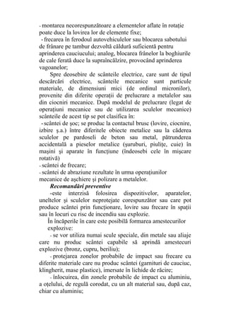 - montarea necorespunzătoare a elementelor aflate în rotaţie
poate duce la lovirea lor de elemente fixe;
-frecarea în ferodoul autovehiculelor sau blocarea sabotului
de frânare pe tambur dezvoltă căldură suficientă pentru
aprinderea cauciucului; analog, blocarea frânelor la boghiurile
de cale ferată duce la supraîncălzire, provocând aprinderea
vagoanelor;
Spre deosebire de scânteile electrice, care sunt de tipul
descărcări electrice, scânteile mecanice sunt particule
materiale, de dimensiuni mici (de ordinul micronilor),
provenite din diferite operaţii de prelucrare a metalelor sau
din ciocniri mecanice. După modelul de prelucrare (legat de
operaţiuni mecanice sau de utilizarea sculelor mecanice)
scânteile de acest tip se pot clasifica în:
-scântei de şoc; se produc la contactul brusc (lovire, ciocnire,
izbire ş.a.) între diferitele obiecte metalice sau la căderea
sculelor pe pardoseli de beton sau metal, pătrunderea
accidentală a pieselor metalice (şuruburi, piuliţe, cuie) în
maşini şi aparate în funcţiune (îndeosebi cele în mişcare
rotativă)
- scântei de frecare;
- scântei de abraziune rezultate în urma operaţiunilor
mecanice de aşchiere şi polizare a metalelor.
Recomandări preventive
-este interzisă folosirea dispozitivelor, aparatelor,
uneltelor şi sculelor neprotejate corespunzător sau care pot
produce scântei prin funcţionare, lovire sau frecare în spaţii
sau în locuri cu risc de incendiu sau explozie.
În încăperile în care este posibilă formarea amestecurilor
explozive:
- se vor utiliza numai scule speciale, din metale sau aliaje
care nu produc scântei capabile să aprindă amestecuri
explozive (bronz, cupru, beriliu);
- protejarea zonelor probabile de impact sau frecare cu
diferite materiale care nu produc scântei (garnituri de cauciuc,
klingherit, mase plastice), imersate în lichide de răcire;
- înlocuirea, din zonele probabile de impact cu aluminiu,
a oţelului, de regulă corodat, cu un alt material sau, după caz,
chiar cu aluminiu;
 