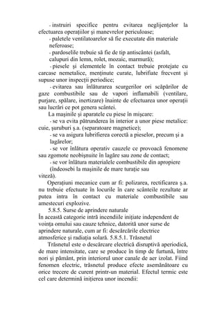 - instruiri specifice pentru evitarea neglijenţelor la
efectuarea operaţiilor şi manevrelor periculoase;
- paletele ventilatoarelor să fie executate din materiale
neferoase;
- pardoselile trebuie să fie de tip antiscântei (asfalt,
calupuri din lemn, rolet, mozaic, marmură);
- piesele şi elementele în contact trebuie protejate cu
carcase nemetalice, menţinute curate, lubrifiate frecvent şi
supuse unor inspecţii periodice;
- evitarea sau înlăturarea scurgerilor ori scăpărilor de
gaze combustibile sau de vapori inflamabili (ventilare,
purjare, spălare, inertizare) înainte de efectuarea unor operaţii
sau lucrări ce pot genera scântei.
La maşinile şi aparatele cu piese în mişcare:
- se va evita pătrunderea în interior a unor piese metalice:
cuie, şuruburi ş.a. (separatoare magnetice);
- se va asigura lubrifierea corectă a pieselor, precum şi a
lagărelor;
- se vor înlătura operativ cauzele ce provoacă fenomene
sau zgomote neobişnuite în lagăre sau zone de contact;
- se vor înlătura materialele combustibile din apropiere
(îndeosebi la maşinile de mare turaţie sau
viteză).
Operaţiuni mecanice cum ar fi: polizarea, rectificarea ş.a.
nu trebuie efectuate în locurile în care scânteile rezultate ar
putea intra în contact cu materiale combustibile sau
amestecuri explozive.
5.8.5. Surse de aprindere naturale
În această categorie intră incendiile iniţiate independent de
voinţa omului sau cauze tehnice, datorită unor surse de
aprindere naturale, cum ar fi: descărcările electrice
atmosferice şi radiaţia solară. 5.8.5.1. Trăsnetul
Trăsnetul este o descărcare electrică disruptivă aperiodică,
de mare intensitate, care se produce în timp de furtună, între
nori şi pământ, prin interiorul unor canale de aer izolat. Fiind
fenomen electric, trăsnetul produce efecte asemănătoare cu
orice trecere de curent printr-un material. Efectul termic este
cel care determină iniţierea unor incendii:
 