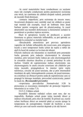 - în cazul materialelor bune conducătoare cu secţiune
mare (de exemplu conductoare pentru paratonere) rezistenţa
este mică, iar cantitatea de căldură disipată redusă, pericolul
de incendii fiind diminuat;
- contacte imperfecte, prin rezistenţa de trecere mare,
favorizează disiparea unei cantităţi mari de căldură ce poate
topi metalul (de exemplu, locul de îmbinare între două
burlane pentru scurgerea apei de ploaie);analog, în cazul
deteriorării sau montării defectuoase a elementelor izolaţiei la
paratrăsnet se produce topirea acestora.
Dacă în apropierea locului de producere a acestor
fenomene se găsesc materiale inflamabile, se pot aprinde cu
uşurinţă la contactul cu metalul topit.
-Descărcările atmosferice pot provoca aprinderea
vaporilor de lichide inflamabile din rezervoare, prin atingerea
locală a unor temperaturi înalte (chiar de topire a tablei de
oţel) la locul de contact cu lovitura de trăsnet.
Efectele indirecte ale trăsnetului se manifestă prin potenţiale
înalte generate prin inducţie electrostatică în elemente
metalice, prin tensiuni înalte induse pe cale electromagnetică
în circuitele electrice deschise şi curenţi periculoşi în cele
închise. Undele de supratensiune induse electrostatic sau
electromagnetic în unele circuite exterioare ale clădirilor pot
iniţia incendii, propagându-se în interior (prin reţele
telefonice, circuite de joasă tensiune, dar şi prin intermediul
instalaţiei de apă), întrerupătoarele comune, de joasă tensiune,
nu constituie un obstacol pentru unda de supratensiune care se
propagă în întreaga instalaţie, provocând scurtcircuite, puneri
la masă etc. Recomandări preventive
-respectarea prevederilor Normativului I-20 la
proiectarea şi executarea instalaţiilor de protecţie împotriva
trăsnetului (a se vedea 7.3).
5.8.5.2. Căldura solară
Incendiile datorate radiaţiei solare sunt rare, dar nu
imposibile. Radiaţia solară poate iniţia incendii direct şi
indirect (focalizată, prin efect de lentilă). În primul caz, razele
solare încălzesc direct un material până ce acesta ajunge la
temperatura de autoaprindere. Gradul de încălzire a unui
obiect pe care cad razele soarelui depinde şi de alţi factori:
 