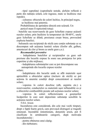 - tipul suprafeţei (suprafeţele netede, şlefuite reflectă o
parte din radiaţia solară, cele rugoase, mate se încălzesc mai
repede);
- culoarea: obiectele de culori închise, în principal negru,
se încălzesc mai puternic.
Probabilitatea de aprindere directă este scăzută. Un
pericol mare îl reprezintă totuşi:
- buteliile sau rezervoarele de gaze lichefiate expuse acţiunii
razelor solare; prin încălzire la temperaturi de 50-60°C, unele
gaze lichefiate se dilată, presiunea creşte brusc, provocând
explozia buteliei;
- baloanele sau recipienţii de sticlă care conţin substanţe ce se
descompun sub acţiunea luminii solare (fosfor alb, galben,
amestecuri de clor şi brom cu unele gaze ş.a.).
Recomandări preventive
- îndepărtarea buteliilor şi recipienţilor cu gaze sub
presiune din locurile expuse la soare sau protejarea lor prin
copertine şi alte mijloace;
-îndepărtarea substanţelor care se pot descompune sau
autoaprinde din locurile expuse rezelor
solare;
- îndepărtarea din locurile unde se află materiale uşor
aprinzibile a obiectelor optice (inclusiv de sticlă) ce pot
acţiona în anumite condiţii drept concentratori ai razelor
solare;
- vopsirea în culori deschise (alb, argintiu etc.) a
rezervoarelor, conductelor cu materiale uşor inflamabile ca şi
a obiectelor combustibile pozate sub acţiunea razelor solare;
- vopsirea în culori reflectorizante a geamurilor
încăperilor în care sunt depozitate substanţe sensibile la
acţiunea razelor solare.
5.8.6. Arson
Incendierea este considerată, din cele mai vechi timpuri,
drept o faptă foarte gravă, care provoacă distrugeri şi tragedii
omeneşti. Incendiile iintentionate, denumite arson, pot fi
clasificate în următoarele categorii, după motivaţia
incendiatorului :
- pentru obţinerea unui câştig;
- din răzbunare;
 