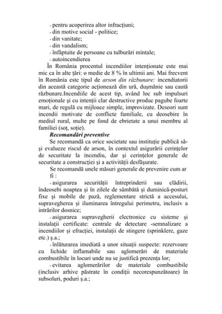 - pentru acoperirea altor infracţiuni;
- din motive social - politice;
- din vanitate;
- din vandalism;
- înfăptuite de persoane cu tulburări mintale;
- autoincendierea
În România procentul incendiilor intenţionate este mai
mic ca în alte ţări: o medie de 8 % în ultimii ani. Mai frecvent
în România este tipul de arson din răzbunare: incendiatorii
din această categorie acţionează din ură, duşmănie sau caută
răzbunare.Incendiile de acest tip, având loc sub impulsuri
emoţionale şi cu intenţii clar destructive produc pagube foarte
mari, de regulă cu mijloace simple, improvizate. Deseori sunt
incendii motivate de conflicte familiale, cu deosebire în
mediul rural, multe pe fond de ebrietate a unui membru al
familiei (soţ, soţie).
Recomandări preventive
Se recomandă ca orice societate sau instituţie publică să-
şi evalueze riscul de arson, în contextul asigurării cerinţelor
de securitate la incendiu, dar şi cerinţelor generale de
securitate a construcţiei şi a activităţii desfăşurate.
Se recomandă unele măsuri generale de prevenire cum ar
fi :
- asigurarea securităţii întreprinderii sau clădirii,
îndeosebi noaptea şi în zilele de sâmbătă şi duminică-posturi
fixe şi mobile de pază, reglementare strictă a accesului,
supravegherea şi iluminarea întregului perimetru, inclusiv a
intrărilor dosnice;
- asigurarea supravegherii electronice cu sisteme şi
instalaţii certificate: centrale de detectare -semnalizare a
incendiilor şi efracţiei, instalaţii de stingere (sprinklere, gaze
etc.) ş.a.;
- înlăturarea imediată a unor situaţii suspecte: rezervoare
cu lichide inflamabile sau aglomerări de materiale
combustibile în locuri unde nu se justifică prezenţa lor;
- evitarea aglomerărilor de materiale combustibile
(inclusiv arhive păstrate în condiţii necorespunzătoare) în
subsoluri, poduri ş.a.;
 