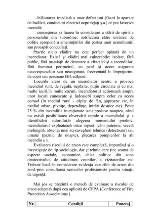 - înlăturarea imediată a unor defecţiuni (fisuri la aparate
de încălzit, conductori electrici neprotejaţi ş.a.) ce pot favoriza
incendii;
- cunoaşterea şi luarea în considerare a stării de spirit a
personalului din subordine; notificarea către unitatea de
poliţie apropiată a ameninţărilor din partea unor nemulţumiţi
sau proaspăt concediaţi.
Practic nicio clădire nu este perfect apărată de un
incendiator. Există şi clădiri mai vulnerabile: izolate, fără
public, fără instalaţii de detectare a efracţiei şi a incendiilor,
fără iluminat perimetral, cu pază şi acces asigurate
necorespunzător sau neasigurate, frecventată în împrejurimi
de copii sau persoane fără adăpost.
Locurile alese de un incendiator pentru a provoca
incendiul sunt, de regulă, nepăzite, puţin circulate şi cu mai
multe ieşiri.în multe cazuri, incendiatorul acţionează asupra
unor locuri cunoscute şi îndeosebi asupra celor cu acces
comod (în mediul rural - căpiţe de fân, şoproane etc, în
mediul urban, pivniţe, dependinţe, intrări dosnice etc). Peste
75 % din incendiile intenţionate sunt produse noaptea, când
nu există posibilitatea observării rapide a incendiului şi a
identificării autorului.în alegerea momentului prielnic,
incendiatorul exploatează orice aspect: vânt puternic, secetă
prelungită, absenţa unei supravegheri tehnice (detectoare) sau
umane (paznic de noapte), plecarea pompierilor la alt
incendiu ş.a.
Evaluarea riscului de arson este complexă, impunând şi o
investigaţie de tip sociologic, dar şi tehnic care ţine seama de
aspecte sociale, economice, chiar politice din zona
oboiectivului, de atitudinea vecinilor, a vizitatorilor etc.
Trebuie luată în considerare evidenţa cazurilor de arson din
zonă-prin consultarea servicilor profesioniste pentru situaţii
de urgenţă.
Mai jos se prezintă o metodă de evaluare a riscului de
arson adaptată după cea aplicată de CFPA (Conference of Fire
Protection Associations ).
Nr. Condiţii Punctaj
 
