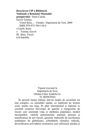Descrierea CIP a Bibliotecii
Naţionale a României Manualul
pompierului / Sorin Calotă,
Gavril Temian,
Viorel Ştiru,... - Oradea : Imprimeria de Vest, 2009
ISBN 978-973-704-110-4
I.Calotă, Sorin
II. Temian, Gavril
III. Ştiru, Viorel
614.84(498)
Tiparul executat la
Imprimeria de Vest,
Oradea Calea Aradului nr.
35. ROMÂNIA
În prezent lumea trăieşte într-un mediu de securitate tot
mai complex, cu schimbări rapide, cu implicaţii pe termen
scurt, mediu sau lung. Pe plan internaţional şi naţional se
constată creşterea frecvenţei de apariţie a categoriilor de
riscuri care ameninţă viaţa şi sănătatea populaţiei, mediul
înconjurător, valorile patrimoniului naţional, precum şi
manifestarea de noi riscuri, generate îndeosebi de accelerarea
tendinţelor de globalizare, schimbările climatice radicale,
diversificarea activităţilor economice care utilizează, produc şi
 