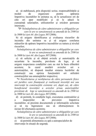 a) să stabilească, prin dispoziţii scrise, responsabilităţile şi
modul de organizare pentru apărarea
împotriva incendiilor în unitatea sa, să le actualizeze ori de
câte ori apar modificări şi să le aducă la
cunoştinţă salariaţilor, utilizatorilor şi oricăror persoane
interesate;
"î* Neîndeplinirea de către administrator a obligaţiilor pe
care le are se sancţionează cu amendă de la 2500 lei
la 5000 lei (art.44. din Legea 307/2006).
b) să asigure identificarea şi evaluarea riscurilor de
incendiu din unitatea sa şi să asigure corelarea
măsurilor de apărare împotriva incendiilor cu natura şi nivelul
riscurilor;
Neîndeplinirea de către administrator a obligaţiilor pe care
le are se sancţionează cu amendă de la 2500 lei
la 5000 lei (art.44. din Legea 307/2006).
c) să solicite şi să obţină avizele şi autorizaţiile de
securitate la incendiu, prevăzute de lege, şi să
asigure respectarea condiţiilor care au stat la baza eliberării
acestora; în cazul anulării avizelor ori a
autorizaţiilor, să dispună imediat sistarea lucrărilor de
construcţii sau oprirea funcţionării ori utilizării
construcţiilor sau amenajărilor respective;
*•• Nesolicitarea şi neobţinerea de către persoanele fizice
ori juridice care finanţează şi realizează investiţii noi sau
intervenţii la construcţiile existente ori, după caz, de către
beneficiarul investiţiei a avizelor şi/sau autorizaţiilor
prevăzute de lege se sancţionează cu amendă de la 2500 lei
la 5000 lei (art.44. din Legea 307/2006).
d) să permită, în condiţiile legii, executarea controalelor şi
a inspecţiilor de prevenire împotriva
incendiilor, să prezinte documentele şi informaţiile solicitate
şi să nu îngreuneze sau să obstrucţioneze în
niciun fel efectuarea acestora;
Neîndeplinirea de către administrator a obligaţiilor pe care
le are se sancţionează cu amendă de la 2500 lei
la 5000 lei (art.44. din Legea 307/2006).
e) să permită alimentarea cu apă a autospecialelor de
intervenţie în situaţii de urgenţă;
 
