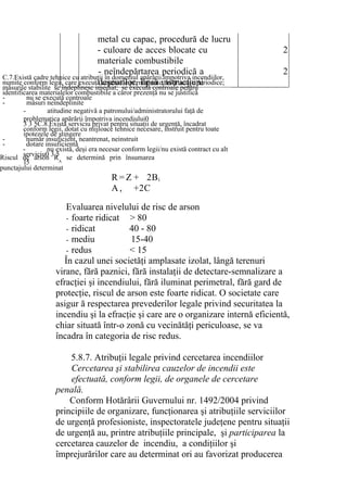 metal cu capac, procedură de lucru
- culoare de acces blocate cu
materiale combustibile
2
- neîndepărtarea periodică a
deşeurilor, lipsă instrucţiuni
2
R = Z
A ,
+ 2Bi
+2C
Evaluarea nivelului de risc de arson
- foarte ridicat > 80
- ridicat 40 - 80
- mediu 15-40
- redus < 15
În cazul unei societăţi amplasate izolat, lângă terenuri
virane, fără paznici, fără instalaţii de detectare-semnalizare a
efracţiei şi incendiului, fără iluminat perimetral, fără gard de
protecţie, riscul de arson este foarte ridicat. O societate care
asigur ă respectarea prevederilor legale privind securitatea la
incendiu şi la efracţie şi care are o organizare internă eficientă,
chiar situată într-o zonă cu vecinătăţi periculoase, se va
încadra în categoria de risc redus.
5.8.7. Atribuţii legale privind cercetarea incendiilor
Cercetarea şi stabilirea cauzelor de incendii este
efectuată, conform legii, de organele de cercetare
penală.
Conform Hotărârii Guvernului nr. 1492/2004 privind
principiile de organizare, funcţionarea şi atribuţiile serviciilor
de urgenţă profesioniste, inspectoratele judeţene pentru situaţii
de urgenţă au, printre atribuţiile principale, şi participarea la
cercetarea cauzelor de incendiu, a condiţiilor şi
împrejurărilor care au determinat ori au favorizat producerea
C.7.Există cadre tehnice cu atribuţii în domeniul apărării împotriva incendiilor,
numite conform legii, care execută controale permanente, instructaje periodice;
măsurile stabilite se îndeplinesc imediat; se execută controale pentru
identificarea materialelor combustibile a căror prezenţă nu se justifică
- nu se execută controale
- măsuri neîndeplinite
- atitudine negativă a patronului/administratorului faţă de
problematica apărării împotriva incendiului0
3 3 5C.8.Există serviciu privat pentru situaţii de urgenţă, încadrat
conform legii, dotat cu mijloace tehnice necesare, instruit pentru toate
ipotezele de stingere
- număr insuficient, neantrenat, neinstruit
- dotare insuficientă
- nu există, deşi era necesar conform legii/nu există contract cu alt
serviciu0 3 5
15
Riscul de arson RA
se determină prin însumarea
punctajului determinat
 