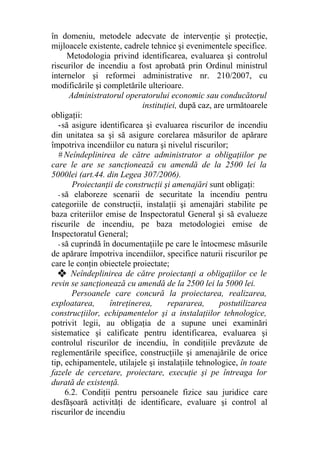 în domeniu, metodele adecvate de intervenţie şi protecţie,
mijloacele existente, cadrele tehnice şi evenimentele specifice.
Metodologia privind identificarea, evaluarea şi controlul
riscurilor de incendiu a fost aprobată prin Ordinul ministrul
internelor şi reformei administrative nr. 210/2007, cu
modificările şi completările ulterioare.
Administratorul operatorului economic sau conducătorul
instituţiei, după caz, are următoarele
obligaţii:
-să asigure identificarea şi evaluarea riscurilor de incendiu
din unitatea sa şi să asigure corelarea măsurilor de apărare
împotriva incendiilor cu natura şi nivelul riscurilor;
# Neîndeplinirea de către administrator a obligaţiilor pe
care le are se sancţionează cu amendă de la 2500 lei la
5000lei (art.44. din Legea 307/2006).
Proiectanţii de construcţii şi amenajări sunt obligaţi:
- să elaboreze scenarii de securitate la incendiu pentru
categoriile de construcţii, instalaţii şi amenajări stabilite pe
baza criteriilor emise de Inspectoratul General şi să evalueze
riscurile de incendiu, pe baza metodologiei emise de
Inspectoratul General;
- să cuprindă în documentaţiile pe care le întocmesc măsurile
de apărare împotriva incendiilor, specifice naturii riscurilor pe
care le conţin obiectele proiectate;
❖ Neîndeplinirea de către proiectanţi a obligaţiilor ce le
revin se sancţionează cu amendă de la 2500 lei la 5000 lei.
Persoanele care concură la proiectarea, realizarea,
exploatarea, întreţinerea, repararea, postutilizarea
construcţiilor, echipamentelor şi a instalaţiilor tehnologice,
potrivit legii, au obligaţia de a supune unei examinări
sistematice şi calificate pentru identificarea, evaluarea şi
controlul riscurilor de incendiu, în condiţiile prevăzute de
reglementările specifice, construcţiile şi amenajările de orice
tip, echipamentele, utilajele şi instalaţiile tehnologice, în toate
fazele de cercetare, proiectare, execuţie şi pe întreaga lor
durată de existenţă.
6.2. Condiţii pentru persoanele fizice sau juridice care
desfăşoară activităţi de identificare, evaluare şi control al
riscurilor de incendiu
 