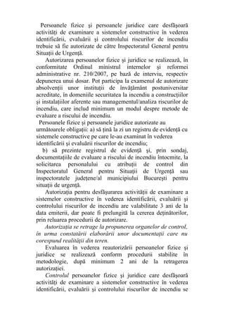 Persoanele fizice şi persoanele juridice care desfăşoară
activităţi de examinare a sistemelor constructive în vederea
identificării, evaluării şi controlului riscurilor de incendiu
trebuie să fie autorizate de către Inspectoratul General pentru
Situaţii de Urgenţă.
Autorizarea persoanelor fizice şi juridice se realizează, în
conformitate Ordinul ministrul internelor şi reformei
administrative nr. 210/2007, pe bază de interviu, respectiv
depunerea unui dosar. Pot participa la examenul de autorizare
absolvenţii unor instituţii de învăţământ postuniversitar
acreditate, în domeniile securitatea la incendiu a construcţiilor
şi instalaţiilor aferente sau managementul/analiza riscurilor de
incendiu, care includ minimum un modul despre metode de
evaluare a riscului de incendiu.
Persoanele fizice şi persoanele juridice autorizate au
următoarele obligaţii: a) să ţină la zi un registru de evidenţă cu
sistemele constructive pe care le-au examinat în vederea
identificării şi evaluării riscurilor de incendiu;
b) să prezinte registrul de evidenţă şi, prin sondaj,
documentaţiile de evaluare a riscului de incendiu întocmite, la
solicitarea personalului cu atribuţii de control din
Inspectoratul General pentru Situaţii de Urgenţă sau
inspectoratele judeţene/al municipiului Bucureşti pentru
situaţii de urgenţă.
Autorizaţia pentru desfăşurarea activităţii de examinare a
sistemelor constructive în vederea identificării, evaluării şi
controlului riscurilor de incendiu are valabilitate 3 ani de la
data emiterii, dar poate fi prelungită la cererea deţinătorilor,
prin reluarea procedurii de autorizare.
Autorizaţia se retrage la propunerea organelor de control,
în urma constatării elaborării unor documentaţii care nu
corespund realităţii din teren.
Evaluarea în vederea reautorizării persoanelor fizice şi
juridice se realizează conform procedurii stabilite în
metodologie, după minimum 2 ani de la retragerea
autorizaţiei.
Controlul persoanelor fizice şi juridice care desfăşoară
activităţi de examinare a sistemelor constructive în vederea
identificării, evaluării şi controlului riscurilor de incendiu se
 