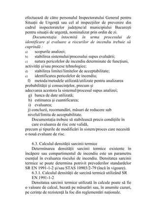 efectuează de către personalul Inspectoratului General pentru
Situaţii de Urgenţă sau cel al inspecţiilor de prevenire din
cadrul inspectoratelor judeţene/al municipiului Bucureşti
pentru situaţii de urgenţă, nominalizat prin ordin de zi.
Documentaţia întocmită în urma procesului de
identificare şi evaluare a riscurilor de incendiu trebuie să
cuprindă :
a) scopurile analizei;
b) stabilirea sistemului/procesului supus evaluării;
c) natura pericolelor de incendiu determinate de funcţiuni,
activităţi şi/sau procese tehnologice;
d) stabilirea limitei/limitelor de acceptabilitate;
e) identificarea pericolelor de incendiu;
f) metoda/metodele utilizată/utilizate pentru analizarea
probabilităţii şi consecinţelor, precum şi
adecvarea acestora la sistemul/procesul supus analizei;
g) banca de date utilizată;
h) estimarea şi cuantificarea;
i) evaluarea;
j) concluzii, recomandări, măsuri de reducere sub
nivelul/limita de acceptabilitate.
Documentaţia trebuie să stabilească precis condiţiile în
care evaluarea de risc este validă,
precum şi tipurile de modificări în sistem/proces care necesită
o nouă evaluare de risc.
6.3. Calculul densităţii sarcinii termice
Determinarea densităţii sarcinii termice existente în
încăpere sau compartimentul de incendiu este un parametru
esenţial în evaluarea riscului de incendiu. Densitatea sarcinii
termice se poate determina potrivit prevederilor standardelor
SR EN 1991-1-2 şi/sau STAS 10903/2-79 (încă în vigoare).
6.3.1. Calculul densităţii de sarcină termică utilizând SR
EN 1991-1-2
Densitatea sarcinii termice utilizată în calcule poate să fie
o valoare de calcul, bazată pe măsurări sau, în anumite cazuri,
pe cerinţe de rezistenţă la foc din reglementări naţionale.
 