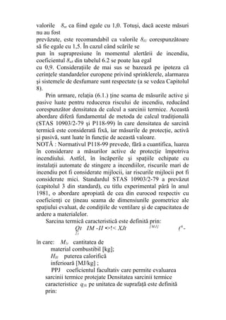 valorile 8nt ca fiind egale cu 1,0. Totuşi, dacă aceste măsuri
nu au fost
prevăzute, este recomandabil ca valorile 8lU corespunzătoare
să fie egale cu 1,5. În cazul când scările se
pun în suprapresiune în momentul alertării de incendiu,
coeficientul 8n8 din tabelul 6.2 se poate lua egal
cu 0,9. Consideraţiile de mai sus se bazează pe ipoteza că
cerinţele standardelor europene privind sprinklerele, alarmarea
şi sistemele de desfumare sunt respectate (a se vedea Capitolul
8).
Prin urmare, relaţia (6.1.) ţine seama de măsurile active şi
pasive luate pentru reducerea riscului de incendiu, reducând
corespunzător densitatea de calcul a sarcinii termice. Această
abordare diferă fundamental de metoda de calcul tradiţională
(STAS 10903/2-79 şi P118-99) în care densitatea de sarcină
termică este considerată fixă, iar măsurile de protecţie, activă
şi pasivă, sunt luate în funcţie de această valoare.
NOTĂ : Normativul P118-99 prevede, fără a cuantifica, luarea
în considerare a măsurilor active de protecţie împotriva
incendiului. Astfel, în încăperile şi spaţiile echipate cu
instalaţii automate de stingere a incendiilor, riscurile mari de
incendiu pot fi considerate mijlocii, iar riscurile mijlocii pot fi
considerate mici. Standardul STAS 10903/2-79 a prevăzut
(capitolul 3 din standard), cu titlu experimental pâră în anul
1981, o abordare apropiată de cea din eurocod respectiv cu
coeficienţi ce ţineau seama de dimensiunile geometrice ale
spaţiului evaluat, de condiţiile de ventilare şi de capacitatea de
ardere a materialelor.
Sarcina termică caracteristică este definită prin:
Qt IM -II •>!< XJt [ M J ]
(6
-
2 )
în care: Mlt cantitatea de
material combustibil [kg];
Hlll puterea calorifică
inferioară [MJ/kg] ;
PPJ coeficientul facultativ care permite evaluarea
sarcinii termice protejate Densitatea sarcinii termice
caracteristice qfk pe unitatea de suprafaţă este definită
prin:
 
