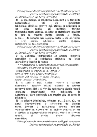 Neîndeplinirea de către administrator a obligaţiilor pe care
le are se sancţionează cu amendă de la 2500 lei
la 5000 lei (art.44. din Legea 307/2006).
f) să întocmească, să actualizeze permanent şi să transmită
inspectoratului lista cu substanţele
periculoase, clasificate potrivit legii, utilizate în activitatea sa
sub orice formă, cu menţiuni privind:
proprietăţile fizico-chimice, codurile de identificare, riscurile
pe care le prezintă pentru sănătate şi mediu,
mijloacele de protecţie recomandate, metodele de intervenţie
şi prim ajutor, substanţele pentru stingere,
neutralizare sau decontaminare;
Neîndeplinirea de către administrator a obligaţiilor pe care
le are se sancţionează cu amendă de la 2500 lei
la 5000 lei (art.44. din Legea 307/2006).
g) să elaboreze instrucţiunile de apărare împotriva
incendiilor şi să stabilească atribuţiile ce revin
salariaţilor la locurile de muncă;
^* Neîndeplinirea de către administrator sau conducătorul
instituţiei a obligaţiilor pe care le are se
sancţionează cu amendă de la 1000 lei la
2500 lei (art.44. din Legea 307/2006). S
Primarii pot constata şi aplica sancţiuni
pentru aceasta contravenţie.
h) să verifice dacă salariaţii cunosc şi respectă
instrucţiunile necesare privind măsurile de apărare
împotriva incendiilor şi să verifice respectarea acestor măsuri
semnalate corespunzător prin indicatoare de
avertizare de către persoanele din exterior care au acces în
unitatea sa;
i) să asigure constituirea, conform art. 12 alin. (2), cu
avizul inspectoratului, a serviciului de urgenţă
privat, precum şi funcţionarea acestuia conform
reglementărilor în vigoare ori să încheie contract cu un
alt serviciu de urgenţă voluntar sau privat, capabil să intervină
operativ şi eficace pentru stingerea
incendiilor;
Neîndeplinirea de către administrator a obligaţiilor pe care
le are se sancţionează cu amendă de la 2500 lei
 