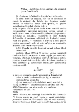 NOTA - Distribuţia de tip Gumbel este aplicabilă
pentru fractilă 80 %
b) Evaluarea individuală a densităţii sarcinii termice
În cazul incintelor speciale, care nu se încadrează în
clasele de destinaţii din Tabelul 6.4., densitatea sarcinii
termice se calculează întrun mod specific, ca proiect
individualizat. Se aplică relaţiile (6.2.) şi
(6.3). Se poate efectua şi un studiu asupra sarcinii termice
corespunzătoare destinaţiei respective. Sarcina termică şi
localizarea ei, sunt estimate considerând destinaţia prevăzută,
mobilierul şi instalaţiile, schimbările în timp, tendinţe
defavorabile şi eventuale schimbări ale destinaţiei. Atunci
când este posibil, se efectuează o evaluare a unui proiect
existent comparabil, astfel că este suficient ca eventualele
diferenţe să fie specificate de client.
6.3.2. Calculul densităţi de sarcină termică pe baza STAS
10903/2-79
Conform STAS 10903/2-79 sarcina termică reprezintă
cantitatea de căldură pe care o poate degaja, prin combustie
completă, totalitatea materialelor combustibile fixe şi mobile,
existenta în spaţiul aferent de incendiu. Relaţia de calcul are la
bază cantităţile şi sortimentele materialelor combustibile
existente, astfel:
n
Sq=/ZQ'M
- [MJ]
(6.5)
în care: Mt - masa materialelor combustibile de acelaşi fel,
aflate în spaţiu luat în considerare [kg]; n - numărul
materialelor de acelaşi fel;
Qt este puterea calorifică inferioară a unui material, în
MJ/kg sau MJ/m3
N - se determina în conformitate cu STAS
8790-71 (standard care a fost anulat prin aprobarea
standardului SR EN 1716:
2002).
NOTA : Valorile date pentru Q: în standardul STAS 10903/2-
79 trebuie privite cu mari rezerve în cazul materialelor
prelucrate industrial (de exemplu, plăci de vată minerală),
deoarece tehnologia de fabricaţie s-a schimbat esenţial, iar în
 