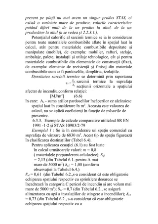 prezent pe piaţă nu mai avem un singur produs STAS, ci
există o varietate mare de produse, valorile caracteristice
putând diferi mult de la un produs la altul, de la un
producător la altul (a se vedea şi 2.2.3.1.).
Potenţialul calorific al sarcinii termice se ia în considerare
pentru toate materialele combustibile aflate în spaţiul luat în
calcul, atât pentru materialele combustibile depozitate şi
manipulate (mobile), de exemplu: mobilier, rafturi, stelaje,
ambalaje, palete, instalaţii şi utilaje tehnologice, cât şi pentru
materialele combustibile din elementele de construcţii (fixe),
de exemplu: elemente de rezistenţă şi finisaj din materiale
combustibile cum ar fi pardoselile, tâmplăria, izolaţiile.
Densitatea sarcinii termice se determină prin raportarea
sarcinii termice la suprafaţa
secţiunii orizontale a spaţiului
afectat de incendiu,conform relaţiei:
[MJ/m2
] (6.6)
în care: As - suma ariilor pardoselilor încăperilor ce alcătuiesc
spaţiul luat în considerare în m2
. Aceasta este valoarea de
calcul, nu se aplică coeficienţi în funcţie de măsurile de
prevenire.
6.3.3. Exemple de calcule comparative utilizând SR EN
1991 -1-2 şi STAS 10903/2-79
Exemplul 1 : Se ia în considerare un spaţiu comercial cu
suprafaţa de vânzare de 6830 m2
. Acest tip de spaţiu figurează
în clasificarea destinaţiilor (Tabel 6.4).
Pentru aplicarea ecuaţiei (6.1) au fost luate
în calcul următoarele valori: m = 0,8
( materialele preponderent celulozice); 8ql
= 2,13 (din Tabelul 6.1. pentru A mai
mare de 5000 m2
) 8q2 = 1,00 (conform
observaţiei la Tabelul 6.4.)
8nl = 0,61 (din Tabelul 6.2.,s-a considerat că este obligatorie
echiparea spaţiului respectiv cu sprinklere deoarece se
încadrează în categoria C pericol de incendiu şi are volum mai
mare de 5000 m3
); 8n2 = 0,7 (din Tabelul 6.2., se asigură
alimentarea cu apă a instalaţiilor de stingere a incendiilor); 8n4
= 0,73 (din Tabelul 6.2., s-a considerat că este obligatorie
echiparea spaţiului respectiv cu o
 
