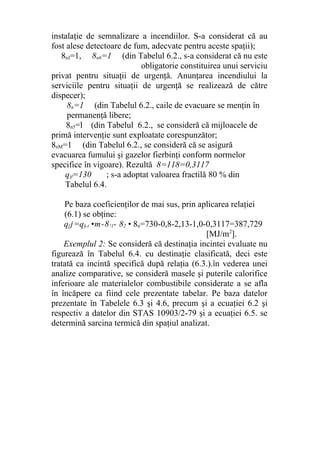 instalaţie de semnalizare a incendiilor. S-a considerat că au
fost alese detectoare de fum, adecvate pentru aceste spaţii);
8nJ=1, 8n6=1 (din Tabelul 6.2., s-a considerat că nu este
obligatorie constituirea unui serviciu
privat pentru situaţii de urgenţă. Anunţarea incendiului la
serviciile pentru situaţii de urgenţă se realizează de către
dispecer);
8n=1 (din Tabelul 6.2., caile de evacuare se menţin în
permanenţă libere;
8n5=l (din Tabelul 6.2., se consideră că mijloacele de
primă intervenţie sunt exploatate corespunzător;
8nM=1 (din Tabelul 6.2., se consideră că se asigură
evacuarea fumului şi gazelor fierbinţi conform normelor
specifice în vigoare). Rezultă 8=118=0,3117
q)f=130 ; s-a adoptat valoarea fractilă 80 % din
Tabelul 6.4.
Pe baza coeficienţilor de mai sus, prin aplicarea relaţiei
(6.1) se obţine:
qf j=qf,t •m-8!l- 82 • 8n=730-0,8-2,13-1,0-0,3117=387,729
[MJ/m2
].
Exemplul 2: Se consideră că destinaţia incintei evaluate nu
figurează în Tabelul 6.4. cu destinaţie clasificată, deci este
tratată ca incintă specifică după relaţia (6.3.).în vederea unei
analize comparative, se consideră masele şi puterile calorifice
inferioare ale materialelor combustibile considerate a se afla
în încăpere ca fiind cele prezentate tabelar. Pe baza datelor
prezentate în Tabelele 6.3 şi 4.6, precum şi a ecuaţiei 6.2 şi
respectiv a datelor din STAS 10903/2-79 şi a ecuaţiei 6.5. se
determină sarcina termică din spaţiul analizat.
 