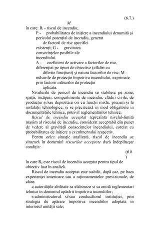 (6.7.)
M
în care: Ri - riscul de incendiu;
P - probabilitatea de iniţiere a incendiului denumită şi
pericolul potenţial de incendiu, generat
de factorii de risc specifici
existenţi; G - gravitatea
consecinţelor posibile ale
incendiului.
A - coeficient de activare a factorilor de risc,
diferenţiat pe tipuri de obiective (clădiri cu
diferite funcţiuni) şi natura factorilor de risc; M -
măsurile de protecţie împotriva incendiului, exprimate
prin factorii măsurilor de protecţie
aplicate.
Nivelurile de pericol de incendiu se stabilesc pe zone,
spaţii, încăperi, compartimente de incendiu, clădiri civile, de
producţie şi/sau depozitare ori cu funcţii mixte, precum şi la
instalaţii tehnologice, şi se precizează în mod obligatoriu in
documentaţiile tehnice, potrivit reglementărilor tehnice.
Riscul de incendiu acceptat reprezintă nivelul-limită
maxim al riscului de incendiu, considerat acceptabil din punct
de vedere al gravităţii consecinţelor incendiului, corelat cu
probabilitatea de iniţiere a evenimentului respectiv.
Pentru orice situaţie analizată, riscul de incendiu se
situează în domeniul riscurilor acceptate dacă îndeplineşte
condiţia:
(6.8
)
în care Ra este riscul de incendiu acceptat pentru tipul de
obiectiv luat în analiză.
Riscul de incendiu acceptat este stabilit, după caz, pe baza
experienţei anterioare sau a raţionamentelor previzionale, de
către:
a) autorităţile abilitate sa elaboreze si sa emită reglementari
tehnice în domeniul apărării împotriva incendiilor;
b)administratorul si/sau conducătorul instituţiei, prin
strategia de apărare împotriva incendiilor adoptata in
interiorul unităţii sale;
 