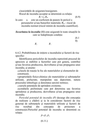 c)societăţile de asigurare/reasigurare.
Riscul de incendiu acceptat se determină cu relaţia:
R,=ct-Rin (6.9)
în care: ci este un coeficient de punere în pericol a
persoanelor şi/sau bunurilor materiale; Rin - riscul de
incendiu normat (riscul minim de incendiu cuantificat).
Securitatea la incendiu (SI) este asigurată în toate situaţiile în
care se îndeplineşte condiţia:
(6.1
0)
R, R .
6.4.2. Probabilitatea de iniţiere a incendiului şi factorii de risc
specifici
Identificarea pericolelor de incendiu reprezintă procesul de
apreciere şi stabilire a factorilor care pot genera, contribui
şi/sau favoriza producerea, dezvoltarea şi/sau propagarea unui
incendiu, şi anume:
a)clasele de reacţie la foc ale materialelor şi elementelor de
construcţii;
b)proprietăţile fizico-chimice ale materialelor şi substanţelor
utilizate, prelucrate, manipulate sau depozitate, natura
procesului tehnologic şi densitatea sarcinii termice;
c)sursele potenţiale de aprindere existente;
d)condiţiile preliminate care pot determina sau favoriza
aprinderea şi producerea, dezvoltarea şi/sau propagarea unui
incendiu.
Pericolul potenţial de incendiu (P) decurge din concepţia
de realizare a clădirii şi ia în considerare factorii de risc
generaţi de substanţele şi materialele utilizate şi factorii de
risc rezultaţi din concepţia de proiectare a
construcţiei.Pericolul potenţial de incendiu se determină cu
relaţia:
P=P,-P2
(6.11.)
 