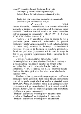 unde: P1 reprezintă factorii de risc ce decurg din
substanţele şi materialele fixe şi mobile; P2 -
factorii de risc derivaţi din concepţia construcţiei.
Factorii de risc generaţi de substanţele şi materialele
utilizate (P1) se determină cu relaţia:
P,=q-c-r-k (6.12.)
în care: Factorul q ia în considerare densitatea sarcinii termice
existente în încăperea sau compartimentul de incendiu supus
evaluării. Densitatea sarcinii termice se poate determina
potrivit prevederilor standardelor SR EN 1991 -1 -2 şi/sau
STAS 10903/2-79 (a se vedea 6.3.);
Factorul c ia în considerare clasa de reacţie la foc a
produselor pentru construcţii, substanţelor, în general
produselor (mărfuri, exponate, jucării, mobilier, hârtie, tehnică
de calcul etc.) existente în încăperea, compartimentul
respectiv, precum şi în finisajele şi structura construcţiei.
Încadrarea produselor pentru construcţii în clase de reacţie la
foc se face conform reglementărilor tehnice specifice (a se
vedea 2.2.3.1.).
Factorul r ia în considerare pericolul de fum; în
metodologia încă în vigoare, după emisia de fum, substanţele
şi materialele se clasificau în trei clase de pericol, astfel:
-pericol de fum normal - absorbţia fluxului luminos
(opacitatea) < 50%; -pericol de fum mediu - absorbţia fluxului
luminos 50 - 90%; -pericol de fum mare - absorbţia fluxului
luminos > 90%.
Conform noilor reglementări europene pentru clasificarea
produselor pentru construcţii după emisia de fum, se utilizează
criteriul de performanţă viteză de emisie a fumului, notat
SMOGRA. Pentru uniformitate, pentru clasificarea produselor
pentru construcţii pe baza criteriului de performanţă viteză de
emisie a fumului, fiind de asemenea praguri cale delimitează
clasificarea, se poate considera că:
- produsele din clasa s1 prezintă pericol de fum normal,
- produsele din clasa s2 prezintă pericol de fum mediu,
- produsele din clasa s3 prezintă pericol de fum mare.
 