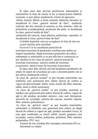 În lipsa unor date privind clasificarea substanţelor şi
materialelor în clase de reacţie la foc şi numai pentru clădirile
existente, se pot utiliza următoarele criterii de apreciere:
-hârtia, lemnul, fibrele şi firele naturale, băuturile alcoolice se
încadrează în clasa „pericol normal de fum"; -ţesăturile
realizate din fire naturale în amestec cu fire sintetice, folia de
polietilenă şi polipropilenă, produsele din piele, se încadrează
în clasa „pericol mediu de fum";
-produsele din cauciuc, mase plastice, poliuretan, vopselele, se
încadrează în clasa „pericol mare de fum".
Celelalte materiale care nu se regăsesc în lista de mai sus
se pot clasifica prin asimilare.
Factorul k ia în considerare pericolul de
toxicitate/coroziune la produselor rezultate prin ardere pe
timpul incendiului. După toxicitatea produselor de ardere,
substanţele şi materialele ce se pot afla într-o construcţie se
pot clasifica în trei clase de pericol: -pericol normal de
toxicitate (coroziune); -pericol mediu de toxicitate
(coroziune); -pericol mare de toxicitate (coroziune).
În lipsa unor date oficiale privind încadrarea produselor de
ardere în raport de toxicitatea pe care o prezintă pentru om se
pot utiliza următoarele criterii:
-în clasa de „pericol normal" se pot încadra materialele sau
mărfurile care generează prin ardere dioxid de carbon şi
vapori de apă (exemple: hârtie, lemn, textile din fibre naturale,
zahăr, tutun şi altele asemenea);
-în clasa de „pericol mediu" se pot încadra materiale şi
mărfuri care generează prin ardere dioxid de carbon, vapori de
apă şi alţi produşi secundari netoxici, cum sunt funinginea,
aerosolii etc. (exemple: articole din cauciuc, anumite vopsele,
fibre sintetice poliesterice);
-în clasa de „pericol mare" se pot încadra materialele,
substanţele şi mărfurile care generează prin ardere, pe lângă
dioxid de carbon şi vapori de apă, produşi secundari toxici, în
care apar combinaţii cu clorul, sulful, azotul, gruparea cian
(exemple: carton asfaltat, poliuretan, polistiren, fibre sintetice
poliamidice, PVC etc).
Factorii de risc rezultaţi din concepţia construcţiei (P2) se
determină cu relaţia:
 