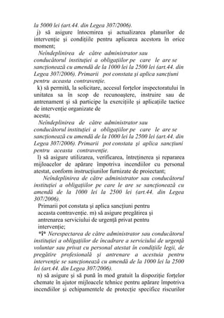 la 5000 lei (art.44. din Legea 307/2006).
j) să asigure întocmirea şi actualizarea planurilor de
intervenţie şi condiţiile pentru aplicarea acestora în orice
moment;
Neîndeplinirea de către administrator sau
conducătorul instituţiei a obligaţiilor pe care le are se
sancţionează cu amendă de la 1000 lei la 2500 lei (art.44. din
Legea 307/2006). Primarii pot constata şi aplica sancţiuni
pentru aceasta contravenţie.
k) să permită, la solicitare, accesul forţelor inspectoratului în
unitatea sa în scop de recunoaştere, instruire sau de
antrenament şi să participe la exerciţiile şi aplicaţiile tactice
de intervenţie organizate de
acesta;
Neîndeplinirea de către administrator sau
conducătorul instituţiei a obligaţiilor pe care le are se
sancţionează cu amendă de la 1000 lei la 2500 lei (art.44. din
Legea 307/2006). Primarii pot constata şi aplica sancţiuni
pentru aceasta contravenţie.
l) să asigure utilizarea, verificarea, întreţinerea şi repararea
mijloacelor de apărare împotriva incendiilor cu personal
atestat, conform instrucţiunilor furnizate de proiectant;
Neîndeplinirea de către administrator sau conducătorul
instituţiei a obligaţiilor pe care le are se sancţionează cu
amendă de la 1000 lei la 2500 lei (art.44. din Legea
307/2006).
Primarii pot constata şi aplica sancţiuni pentru
aceasta contravenţie. m) să asigure pregătirea şi
antrenarea serviciului de urgenţă privat pentru
intervenţie;
*î* Nerespectarea de către administrator sau conducătorul
instituţiei a obligaţiilor de încadrare a serviciului de urgenţă
voluntar sau privat cu personal atestat în condiţiile legii, de
pregătire profesională şi antrenare a acestuia pentru
intervenţie se sancţionează cu amendă de la 1000 lei la 2500
lei (art.44. din Legea 307/2006).
n) să asigure şi să pună în mod gratuit la dispoziţie forţelor
chemate în ajutor mijloacele tehnice pentru apărare împotriva
incendiilor şi echipamentele de protecţie specifice riscurilor
 