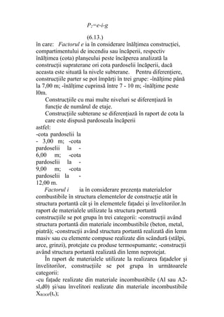P2=e-i-g
(6.13.)
în care: Factorul e ia în considerare înălţimea construcţiei,
compartimentului de incendiu sau încăperii, respectiv
înălţimea (cota) planşeului peste încăperea analizată la
construcţii supraterane ori cota pardoselii încăperii, dacă
aceasta este situată la nivele subterane. Pentru diferenţiere,
construcţiile parter se pot împărţi în trei grupe: -înălţime până
la 7,00 m; -înălţime cuprinsă între 7 - 10 m; -înălţime peste
l0m.
Construcţiile cu mai multe niveluri se diferenţiază în
funcţie de numărul de etaje.
Construcţiile subterane se diferenţiază în raport de cota la
care este dispusă pardoseala încăperii
astfel:
-cota pardoselii la
- 3,00 m; -cota
pardoselii la -
6,00 m; -cota
pardoselii la -
9,00 m; -cota
pardoselii la -
12,00 m.
Factorul i ia în considerare prezenţa materialelor
combustibile în structura elementelor de construcţie atât în
structura portantă cât şi în elementele faţadei şi învelitorilor.ln
raport de materialele utilizate la structura portantă
construcţiile se pot grupa în trei categorii: -construcţii având
structura portantă din materiale incombustibile (beton, metal,
piatră); -construcţii având structura portantă realizată din lemn
masiv sau cu elemente compuse realizate din scândură (stâlpi,
arce, grinzi), protejate cu produse termospumante; -construcţii
având structura portantă realizată din lemn neprotejat.
În raport de materialele utilizate la realizarea faţadelor şi
învelitorilor, construcţiile se pot grupa în următoarele
categorii:
-cu faţade realizate din materiale incombustibile (Al sau A2-
sl,d0) şi/sau învelitori realizate din materiale incombustibile
XROOF(tx);
 