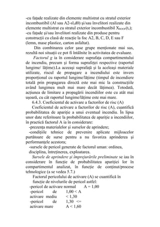 -cu faţade realizate din elemente multistrat cu stratul exterior
incombustibil (Al sau A2-sl,d0) şi/sau învelitori realizate din
elemente multistrat cu stratul exterior incombustibil XROOF(tx);
-cu faţade şi/sau învelitori realizate din produse pentru
construcţii cu clasă de reacţie la foc A2, B, C, D, E sau F
(lemn, mase plastice, carton asfaltat).
Din combinarea celor şase grupe menţionate mai sus,
rezultă noi situaţii ce pot fi întâlnite în activitatea de evaluare.
Factorul g ia în considerare suprafaţa compartimentului
de incendiu, precum şi forma suprafeţei respective (raportul
lungime/ lăţime).La aceeaşi suprafaţă şi la aceleaşi materiale
utilizate, riscul de propagare a incendiului este invers
proporţional cu raportul lungime/lăţime (timpul de incendiere
totală prin propagarea directă este mai mic la construcţiile
având lungimea mult mai mare decât lăţimea). Totodată,
acţiunea de limitare a propagării incendiilor este cu atât mai
uşoară, cu cât raportul lungime/lăţime este mai mare.
6.4.3. Coeficientul de activare a factorilor de risc (A)
Coeficientul de activare a factorilor de risc (A), cuantifică
probabilitatea de apariţie a unui eventual incendiu. În lipsa
unor date referitoare la probabilitatea de apariţie a incendiilor,
în practică factorul A ia în considerare:
-prezenţa materialelor şi surselor de aprindere;
-condiţiile tehnice de prevenire aplicate mijloacelor
purtătoare de surse pentru a nu favoriza aprinderea şi
performanţele acestora;
-sursele de pericol generate de factorul uman: ordinea,
disciplina, întreţinerea, exploatarea.
Sursele de aprindere şi împrejurările preliminate se iau în
considerare în funcţie de probabilitatea apariţiei lor în
compartimentul analizat, în funcţie de conţinut/procese
tehnologice (a se vedea 5.7.)
Factorul pericolului de activare (A) se cuantifică în
funcţie de nivelurile de pericol astfel:
-pericol de activare normal A = 1,00
-pericol de
activare mediu
-pericol de
activare mare
1,00 < A
< 1,30
1,30 <=
A < 1,60
 