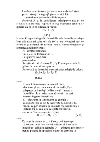 I - eficacitatea intervenţiei serviciului voluntar/privat
pentru situaţii de urgenţă şi/sau serviciului
profesionist pentru situaţii de urgenţă..
Factorul F ia în considerare principalele măsuri de
securitate la incendiu cuprinse în reglementările tehnice de
specialitate şi se calculează cu relaţia:
/'/', - F - F3
(6.15.)
în care: F1 reprezintă gradul de stabilitate la incendiu, corelaţia
între aria maximă construită (la sol) a unui compartiment de
incendiu şi numărul de niveluri admis, compartimentare şi
separarea diferitelor spaţii;
F2 - combustibilitatea
finisajelor şi desfumarea; F3
- asigurarea evacuării
persoanelor.
Relaţiile de calcul pentru F1 , F2, F3 sunt prezentate în
ghidurile de evaluare aprobate.
Factorul E se determină cu următoarea relaţie de calcul:
E=E-• E2- E3- E4- E5
(6.16)
unde:
E1 cuantifică observarea, semnalizarea,
alarmarea şi alertarea în caz de incendiu; E2 -
echiparea cu instalaţii de limitare şi stingere a
incendiilor; E3 - asigurarea alimentării cu apă
pentru stingerea incendiilor;
E4 - siguranţa în alimentarea cu energie a
consumatorilor cu rol de securitate la incendiu; E5 -
nivelul de performanţă şi starea de operaţionalitate a
instalaţiilor cu care este echipată construcţia.
Factorul D se determină cu relaţia:
D = D, • D2 • D3 (6.17)
unde:
D1 reprezintă dotarea cu mijloace de intervenţie;
D2 - organizarea intervenţiei personalului în caz de
incendiu şi calitatea acesteia; D2 - existenţa persoanelor
pentru punerea în aplicare a măsurilor cuprinse în
 