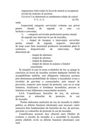 organizarea intervenţiei la locul de muncă şi (ocuparea)
nivelul de instruire al acestora.
Factorul I se determină cu următoarea relaţie de calcul:
I=I,-I2-I3 (6.18)
unde:
IIreprezintă categoria serviciului voluntar sau privat
pentru situaţii de urgenţă cu care s-a
încheiat o convenţie;
12 - categoria serviciului profesionist pentru situaţii
de urgenţă care intervine în caz de incendiu;
13 - timpul de începere a intervenţiei serviciilor
pentru situaţii de urgenţă, respectiv intervalul
de timp scurs între momentul producerii incendiului până la
realizarea dispozitivului de intervenţie, fiind
determinat de:
- timpul de alarmare;
- timpul de alertare;
- timpul de deplasare;
- timpul de intrare în acţiune a forţelor
concentrate.
În situaţiile în care în urma evaluărilor de risc se ajunge la
concluzia că riscul de incendiu existent depăşeşte limitele de
acceptabilitate stabilite, este obligatorie reducerea acestuia
prin diminuarea probabilităţii de iniţiere a incendiului si/sau a
nivelului de gravitate a consecinţelor, prin masuri de
prevenire, respectiv prin masuri de protecţie, care au ca scop
limitarea, localizarea si lichidarea incendiului, precum si
limitarea si/sau înlăturarea consecinţelor acestuia.
6.4.6. Cuantificarea factorilor de risc, de activare,
gravitate şi măsurilor de protecţie, în caz
de incendiu
Pentru elaborarea analizelor de risc de incendiu la clădiri
publice cu diferite funcţiuni (destinaţii) sunt necesare valori
numerice bine fundamentate ale factorilor de risc, de activare,
gravitate şi a măsurilor de protecţie în caz de incendiu.
Cuantificarea acestora face obiectul unor Ghiduri de
evaluare a riscului de incendiu şi a securităţii la incendiu
pentru clădirile civile cu diferite funcţiuni (destinaţii) cum
sunt:
 