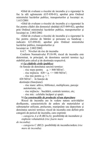 •Ghid de evaluare a riscului de incendiu şi a siguranţei la
foc la săli aglomerate (GT-030-01), aprobat prin Ordinul
ministrului lucrărilor publice, transporturilor şi locuinţei nr.
1.613/2001
•Ghid de evaluare a riscului de incendiu şi a siguranţei la
foc pentru clădiri din domeniul sănătăţii (GT-049-02), aprobat
prin Ordinul ministrului lucrărilor publice, transporturilor şi
locuinţei nr. 2.003/2002
•Ghid de evaluare a riscului de incendiu şi a siguranţei la
foc pentru cămine de bătrâni şi persoane cu handicap -
indicativ GT-050-02, aprobat prin Ordinul ministrului
lucrărilor publice, transporturilor şi
locuinţei nr. 2.002/2002.
6.4.7. Niveluri de risc de incendiu
Conform Normativului P118-99, riscul de incendiu este
determinat, in principal, de densitatea sarcinii termice (qs)
stabilită prin calcul şi de destinaţia respectivă.
a) La clădirile civile (publice)
-în funcţie de densitatea sarcinii termice:
- risc mare pentru qs > 840 MJ/m2
;
- risc mijlociu 420 < qs <= 840 MJ/m2
;
- risc mic pentru qs < =
420 MJ/m2
- în funcţie de
destinaţie (funcţiune):
- risc mare: arhive, biblioteci, multiplicare, parcaje
autoturisme, etc;
- risc mijlociu : bucătării, centrale termice, etc;
- risc mic : celelalte încăperi şi spaţii.
b) La construcţiile de producţie si/sau depozitare
Riscul de incendiu are în vedere natura activităţilor
desfăşurate, caracteristicile de ardere ale materialelor şi
substanţelor utilizate, prelucrate, manipulate sau depozitate şi
densitatea sarcinii termice; riscul de incendiu este definit prin
categorii de pericol de incendiu, care exprimă:
- categoria A şi B (BE3a,b); posibilităţi de incendiere şi
explozie volumetrică (risc foarte mare
de incendiu);
- categoria C (BE2): posibilităţi de incendiu/ardere (risc
mare de incendiu).
 