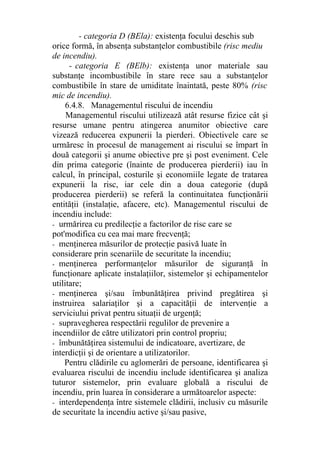 - categoria D (BEla): existenţa focului deschis sub
orice formă, în absenţa substanţelor combustibile (risc mediu
de incendiu).
- categoria E (BElb): existenţa unor materiale sau
substanţe incombustibile în stare rece sau a substanţelor
combustibile în stare de umiditate înaintată, peste 80% (risc
mic de incendiu).
6.4.8. Managementul riscului de incendiu
Managementul riscului utilizează atât resurse fizice cât şi
resurse umane pentru atingerea anumitor obiective care
vizează reducerea expunerii la pierderi. Obiectivele care se
urmăresc în procesul de management ai riscului se împart în
două categorii şi anume obiective pre şi post eveniment. Cele
din prima categorie (înainte de producerea pierderii) iau în
calcul, în principal, costurile şi economiile legate de tratarea
expunerii la risc, iar cele din a doua categorie (după
producerea pierderii) se referă la continuitatea funcţionării
entităţii (instalaţie, afacere, etc). Managementul riscului de
incendiu include:
- urmărirea cu predilecţie a factorilor de risc care se
pot'modifica cu cea mai mare frecvenţă;
- menţinerea măsurilor de protecţie pasivă luate în
considerare prin scenariile de securitate la incendiu;
- menţinerea performanţelor măsurilor de siguranţă în
funcţionare aplicate instalaţiilor, sistemelor şi echipamentelor
utilitare;
- menţinerea şi/sau îmbunătăţirea privind pregătirea şi
instruirea salariaţilor şi a capacităţii de intervenţie a
serviciului privat pentru situaţii de urgenţă;
- supravegherea respectării regulilor de prevenire a
incendiilor de către utilizatori prin control propriu;
- îmbunătăţirea sistemului de indicatoare, avertizare, de
interdicţii şi de orientare a utilizatorilor.
Pentru clădirile cu aglomerări de persoane, identificarea şi
evaluarea riscului de incendiu include identificarea şi analiza
tuturor sistemelor, prin evaluare globală a riscului de
incendiu, prin luarea în considerare a următoarelor aspecte:
- interdependenţa între sistemele clădirii, inclusiv cu măsurile
de securitate la incendiu active şi/sau pasive,
 