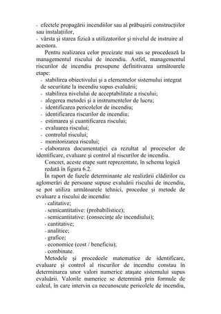 - efectele propagării incendiilor sau al prăbuşirii construcţiilor
sau instalaţiilor,
- vârsta şi starea fizică a utilizatorilor şi nivelul de instruire al
acestora.
Pentru realizarea celor precizate mai sus se procedează la
managementul riscului de incendiu. Astfel, managementul
riscurilor de incendiu presupune definitivarea următoarele
etape:
- stabilirea obiectivului şi a elementelor sistemului integrat
de securitate la incendiu supus evaluării;
- stabilirea nivelului de acceptabilitate a riscului;
- alegerea metodei şi a instrumentelor de lucru;
- identificarea pericolelor de incendiu;
- identificarea riscurilor de incendiu;
- estimarea şi cuantificarea riscului;
- evaluarea riscului;
- controlul riscului;
- monitorizarea riscului;
- elaborarea documentaţiei ca rezultat al proceselor de
identificare, evaluare şi control al riscurilor de incendiu.
Concret, aceste etape sunt reprezentate, în schema logică
redată în figura 6.2.
În raport de fazele determinante ale realizării clădirilor cu
aglomerări de persoane supuse evaluării riscului de incendiu,
se pot utiliza următoarele tehnici, procedee şi metode de
evaluare a riscului de incendiu:
- calitative;
- semicantitative: (probabilistice);
- semicantitative: (consecinţe ale incendiului);
- cantitative;
- analitice;
- grafice;
- economice (cost / beneficiu);
- combinate.
Metodele şi procedeele matematice de identificare,
evaluare şi control al riscurilor de incendiu constau în
determinarea unor valori numerice ataşate sistemului supus
evaluării. Valorile numerice se determină prin formule de
calcul, în care intervin ca necunoscute pericolele de incendiu,
 